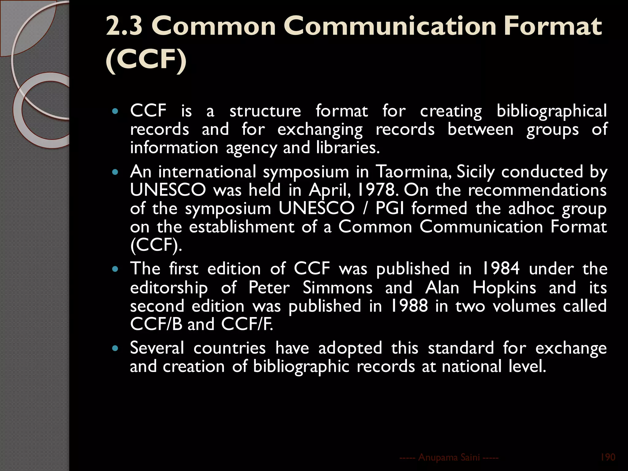 2.3 Common Communication Format
(CCF)
 CCF is a structure format for creating bibliographical
records and for exchanging records between groups of
information agency and libraries.
 An international symposium in Taormina, Sicily conducted by
UNESCO was held in April, 1978. On the recommendations
of the symposium UNESCO / PGI formed the adhoc group
on the establishment of a Common Communication Format
(CCF).
 The first edition of CCF was published in 1984 under the
editorship of Peter Simmons and Alan Hopkins and its
second edition was published in 1988 in two volumes called
CCF/B and CCF/F.
 Several countries have adopted this standard for exchange
and creation of bibliographic records at national level.
----- Anupama Saini ----- 190
 