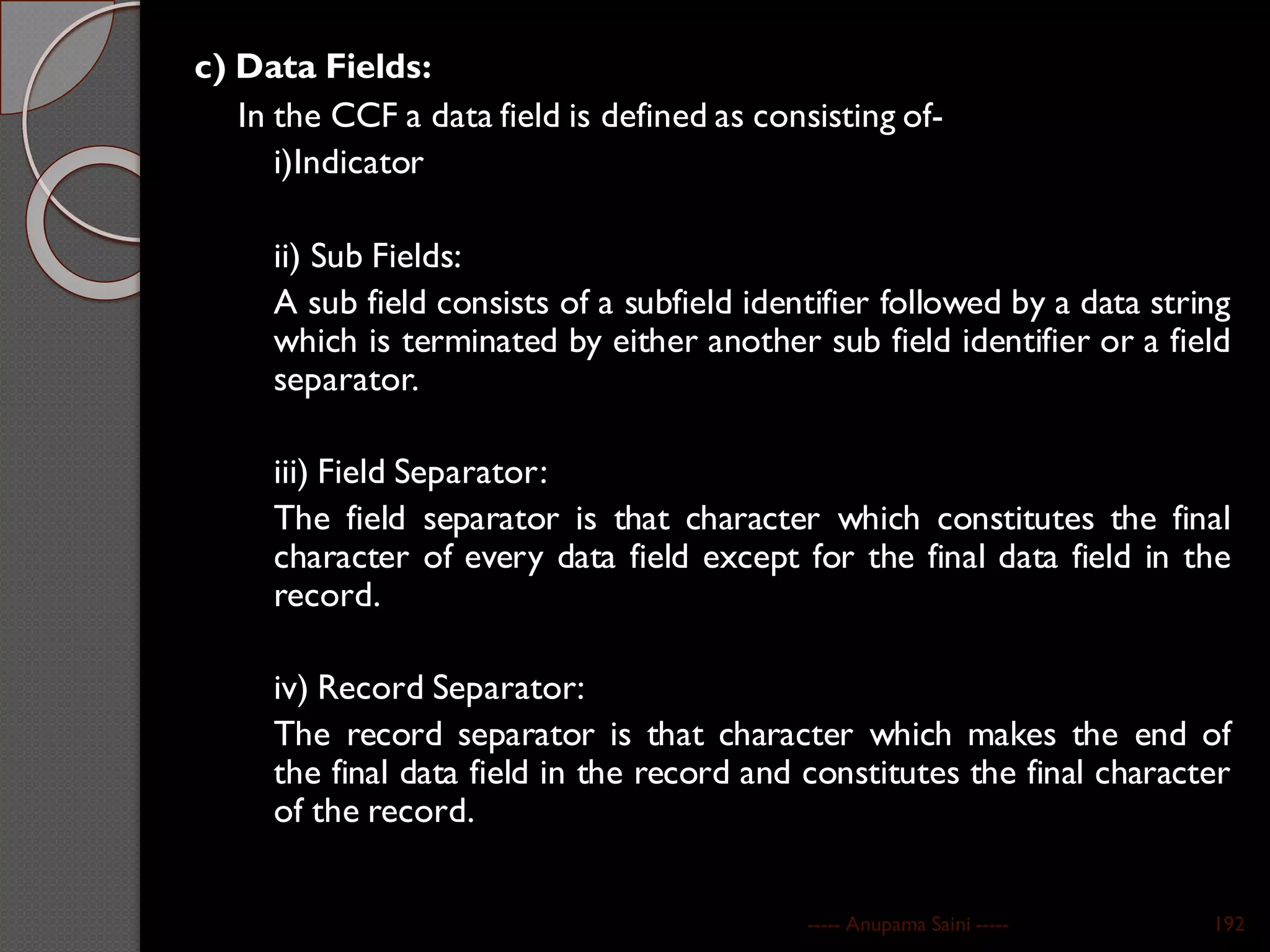 c) Data Fields:
In the CCF a data field is defined as consisting of-
i)Indicator
ii) Sub Fields:
A sub field consists of a subfield identifier followed by a data string
which is terminated by either another sub field identifier or a field
separator.
iii) Field Separator:
The field separator is that character which constitutes the final
character of every data field except for the final data field in the
record.
iv) Record Separator:
The record separator is that character which makes the end of
the final data field in the record and constitutes the final character
of the record.
----- Anupama Saini ----- 192
 