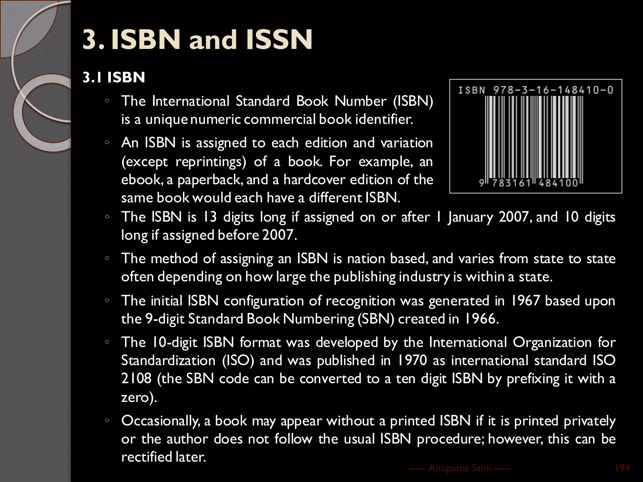 3. ISBN and ISSN
3.1 ISBN
◦ The International Standard Book Number (ISBN)
is a uniquenumeric commercial book identifier.
◦ An ISBN is assigned to each edition and variation
(except reprintings) of a book. For example, an
ebook, a paperback, and a hardcover edition of the
same book would each have a different ISBN.
----- Anupama Saini ----- 194
◦ The ISBN is 13 digits long if assigned on or after 1 January 2007, and 10 digits
long if assigned before 2007.
◦ The method of assigning an ISBN is nation based, and varies from state to state
often depending on how large the publishing industry is within a state.
◦ The initial ISBN configuration of recognition was generated in 1967 based upon
the 9-digit Standard Book Numbering (SBN) created in 1966.
◦ The 10-digit ISBN format was developed by the International Organization for
Standardization (ISO) and was published in 1970 as international standard ISO
2108 (the SBN code can be converted to a ten digit ISBN by prefixing it with a
zero).
◦ Occasionally, a book may appear without a printed ISBN if it is printed privately
or the author does not follow the usual ISBN procedure; however, this can be
rectified later.
 