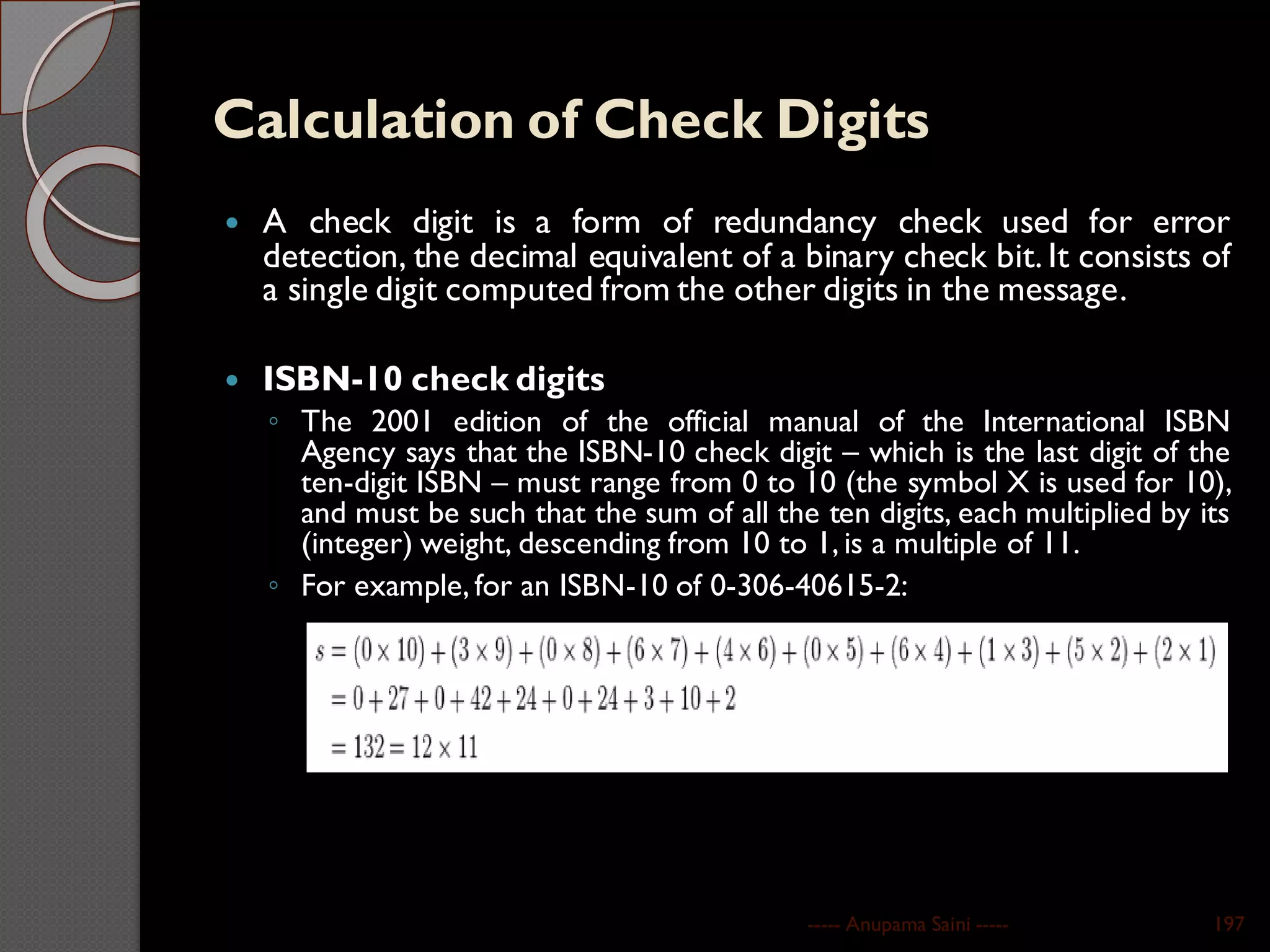Calculation of Check Digits
 A check digit is a form of redundancy check used for error
detection, the decimal equivalent of a binary check bit. It consists of
a single digit computed from the other digits in the message.
 ISBN-10 check digits
◦ The 2001 edition of the official manual of the International ISBN
Agency says that the ISBN-10 check digit – which is the last digit of the
ten-digit ISBN – must range from 0 to 10 (the symbol X is used for 10),
and must be such that the sum of all the ten digits, each multiplied by its
(integer) weight, descending from 10 to 1, is a multiple of 11.
◦ For example, for an ISBN-10 of 0-306-40615-2:
----- Anupama Saini ----- 197
 