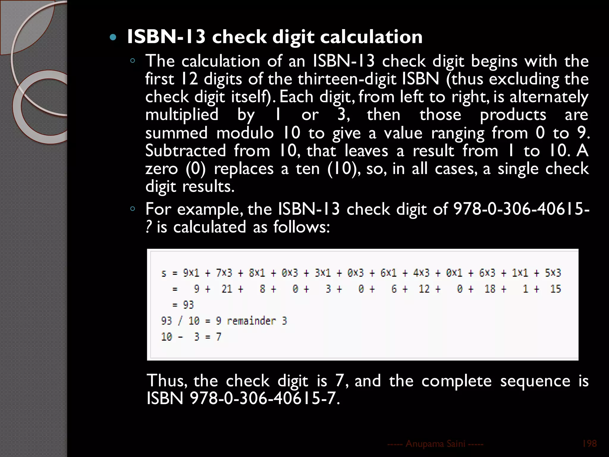  ISBN-13 check digit calculation
◦ The calculation of an ISBN-13 check digit begins with the
first 12 digits of the thirteen-digit ISBN (thus excluding the
check digit itself). Each digit, from left to right, is alternately
multiplied by 1 or 3, then those products are
summed modulo 10 to give a value ranging from 0 to 9.
Subtracted from 10, that leaves a result from 1 to 10. A
zero (0) replaces a ten (10), so, in all cases, a single check
digit results.
◦ For example, the ISBN-13 check digit of 978-0-306-40615-
? is calculated as follows:
Thus, the check digit is 7, and the complete sequence is
ISBN 978-0-306-40615-7.
----- Anupama Saini ----- 198
 