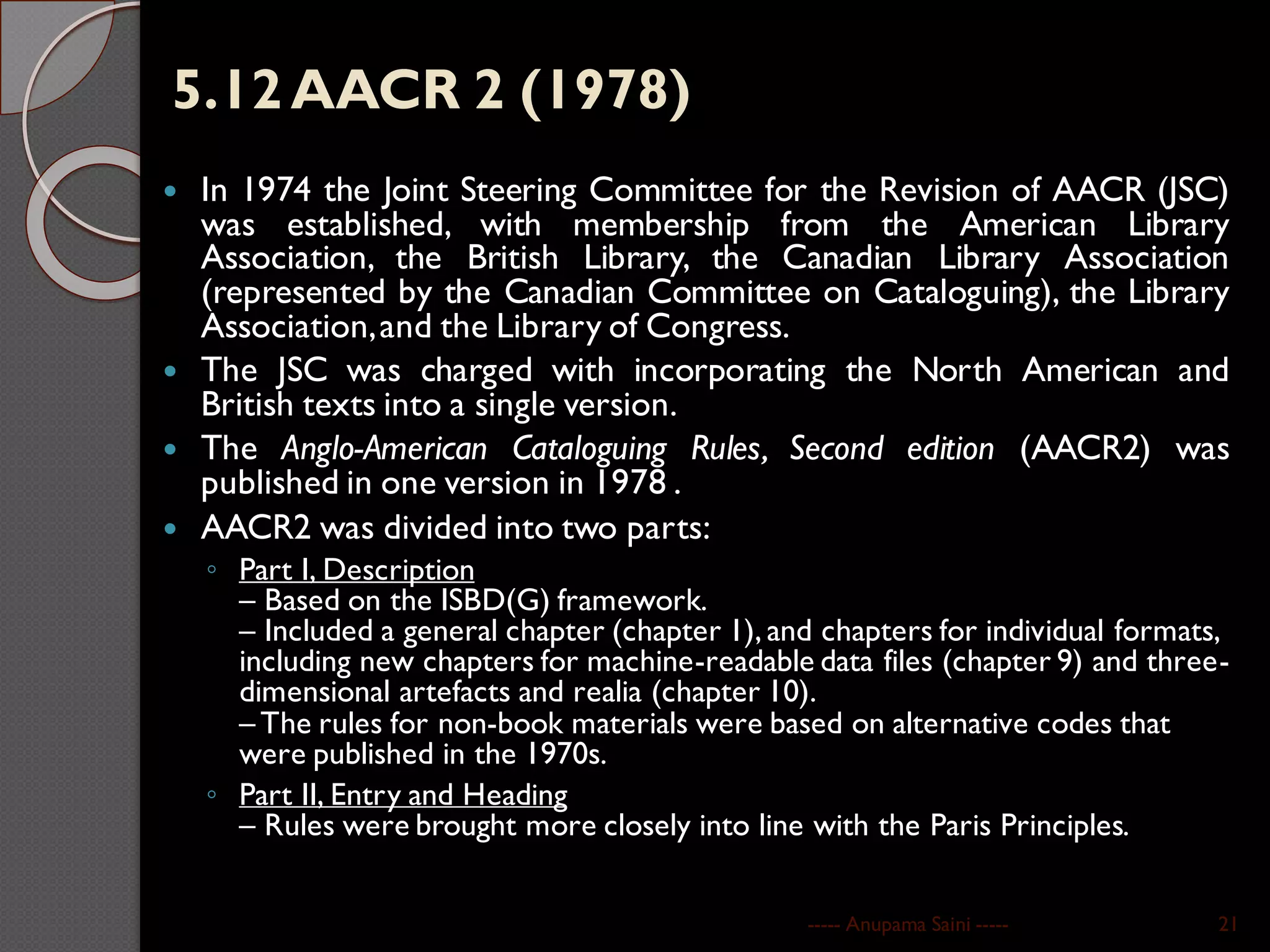 5.12AACR 2 (1978)
 In 1974 the Joint Steering Committee for the Revision of AACR (JSC)
was established, with membership from the American Library
Association, the British Library, the Canadian Library Association
(represented by the Canadian Committee on Cataloguing), the Library
Association,and the Library of Congress.
 The JSC was charged with incorporating the North American and
British texts into a single version.
 The Anglo-American Cataloguing Rules, Second edition (AACR2) was
published in one version in 1978 .
 AACR2 was divided into two parts:
◦ Part I, Description
– Based on the ISBD(G) framework.
– Included a general chapter (chapter 1), and chapters for individual formats,
including new chapters for machine-readable data files (chapter 9) and three-
dimensional artefacts and realia (chapter 10).
– The rules for non-book materials were based on alternative codes that
were published in the 1970s.
◦ Part II, Entry and Heading
– Rules were brought more closely into line with the Paris Principles.
----- Anupama Saini ----- 21
 
