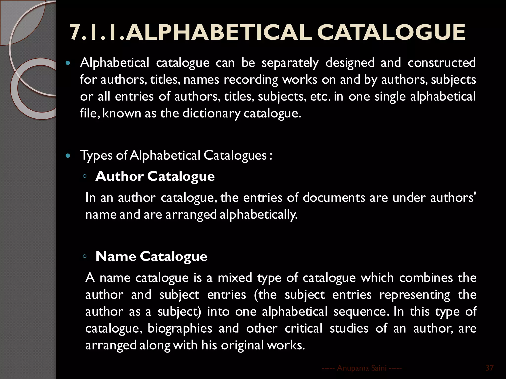 7.1.1.ALPHABETICAL CATALOGUE
 Alphabetical catalogue can be separately designed and constructed
for authors, titles, names recording works on and by authors, subjects
or all entries of authors, titles, subjects, etc. in one single alphabetical
file,known as the dictionary catalogue.
 Types of Alphabetical Catalogues :
◦ Author Catalogue
In an author catalogue, the entries of documents are under authors'
name and are arranged alphabetically.
◦ Name Catalogue
A name catalogue is a mixed type of catalogue which combines the
author and subject entries (the subject entries representing the
author as a subject) into one alphabetical sequence. In this type of
catalogue, biographies and other critical studies of an author, are
arranged along with his original works.
----- Anupama Saini ----- 37
 