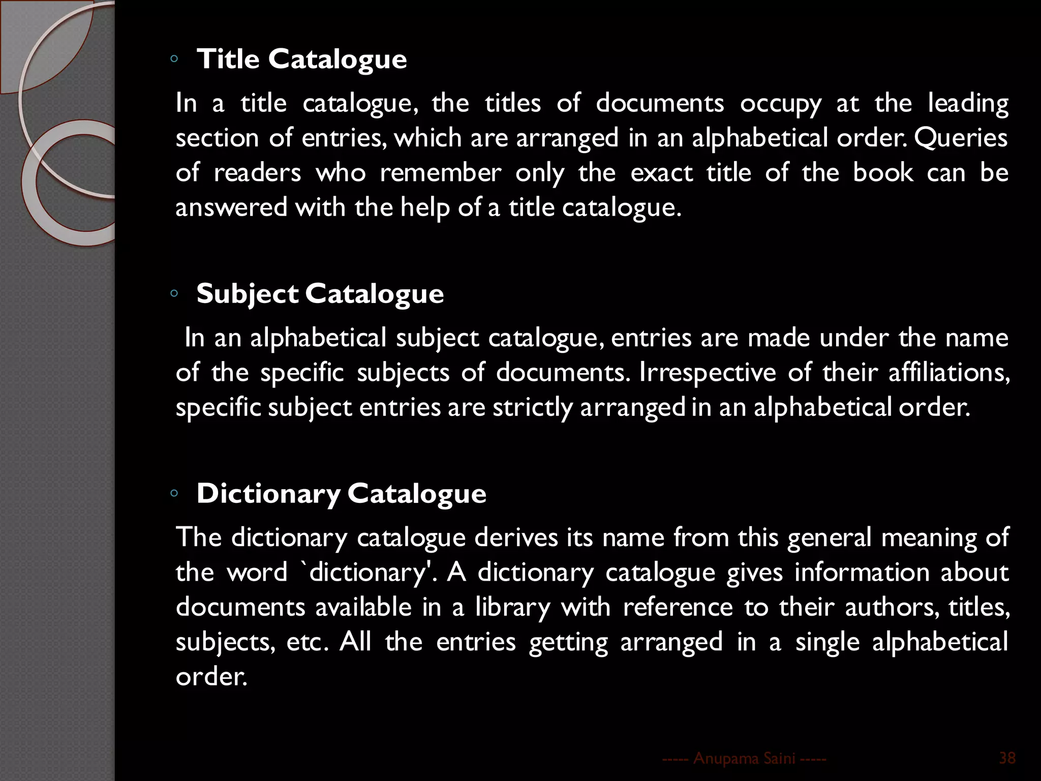 ◦ Title Catalogue
In a title catalogue, the titles of documents occupy at the leading
section of entries, which are arranged in an alphabetical order. Queries
of readers who remember only the exact title of the book can be
answered with the help of a title catalogue.
◦ Subject Catalogue
In an alphabetical subject catalogue, entries are made under the name
of the specific subjects of documents. Irrespective of their affiliations,
specific subject entries are strictly arranged in an alphabetical order.
◦ Dictionary Catalogue
The dictionary catalogue derives its name from this general meaning of
the word `dictionary'. A dictionary catalogue gives information about
documents available in a library with reference to their authors, titles,
subjects, etc. All the entries getting arranged in a single alphabetical
order.
----- Anupama Saini ----- 38
 