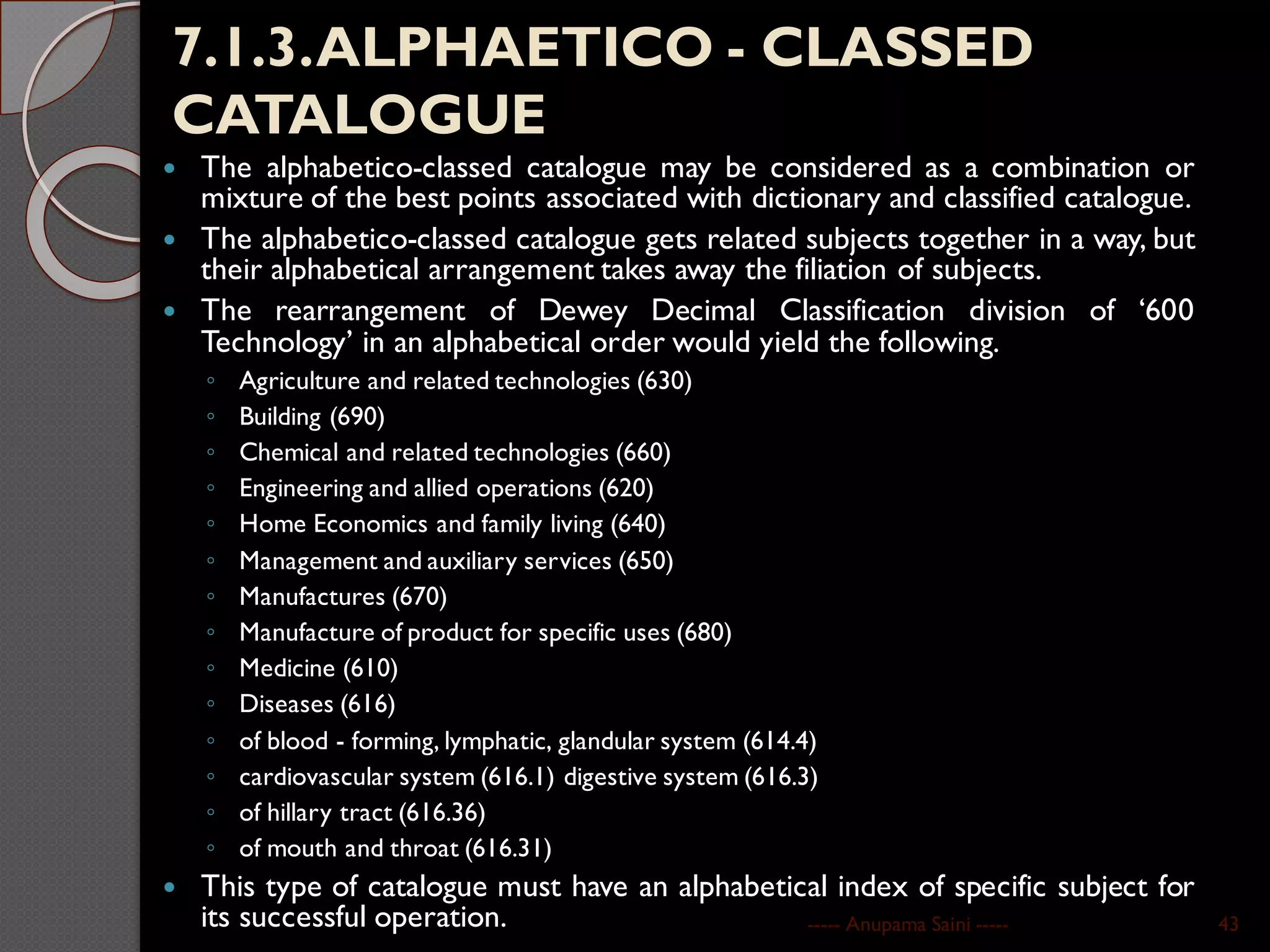 7.1.3.ALPHAETICO - CLASSED
CATALOGUE
 The alphabetico-classed catalogue may be considered as a combination or
mixture of the best points associated with dictionary and classified catalogue.
 The alphabetico-classed catalogue gets related subjects together in a way, but
their alphabetical arrangement takes away the filiation of subjects.
 The rearrangement of Dewey Decimal Classification division of ‘600
Technology’ in an alphabetical order would yield the following.
◦ Agriculture and related technologies (630)
◦ Building (690)
◦ Chemical and related technologies (660)
◦ Engineering and allied operations (620)
◦ Home Economics and family living (640)
◦ Management and auxiliary services (650)
◦ Manufactures (670)
◦ Manufacture of product for specific uses (680)
◦ Medicine (610)
◦ Diseases (616)
◦ of blood - forming, lymphatic, glandular system (614.4)
◦ cardiovascular system (616.1) digestive system (616.3)
◦ of hillary tract (616.36)
◦ of mouth and throat (616.31)
 This type of catalogue must have an alphabetical index of specific subject for
its successful operation. ----- Anupama Saini ----- 43
 