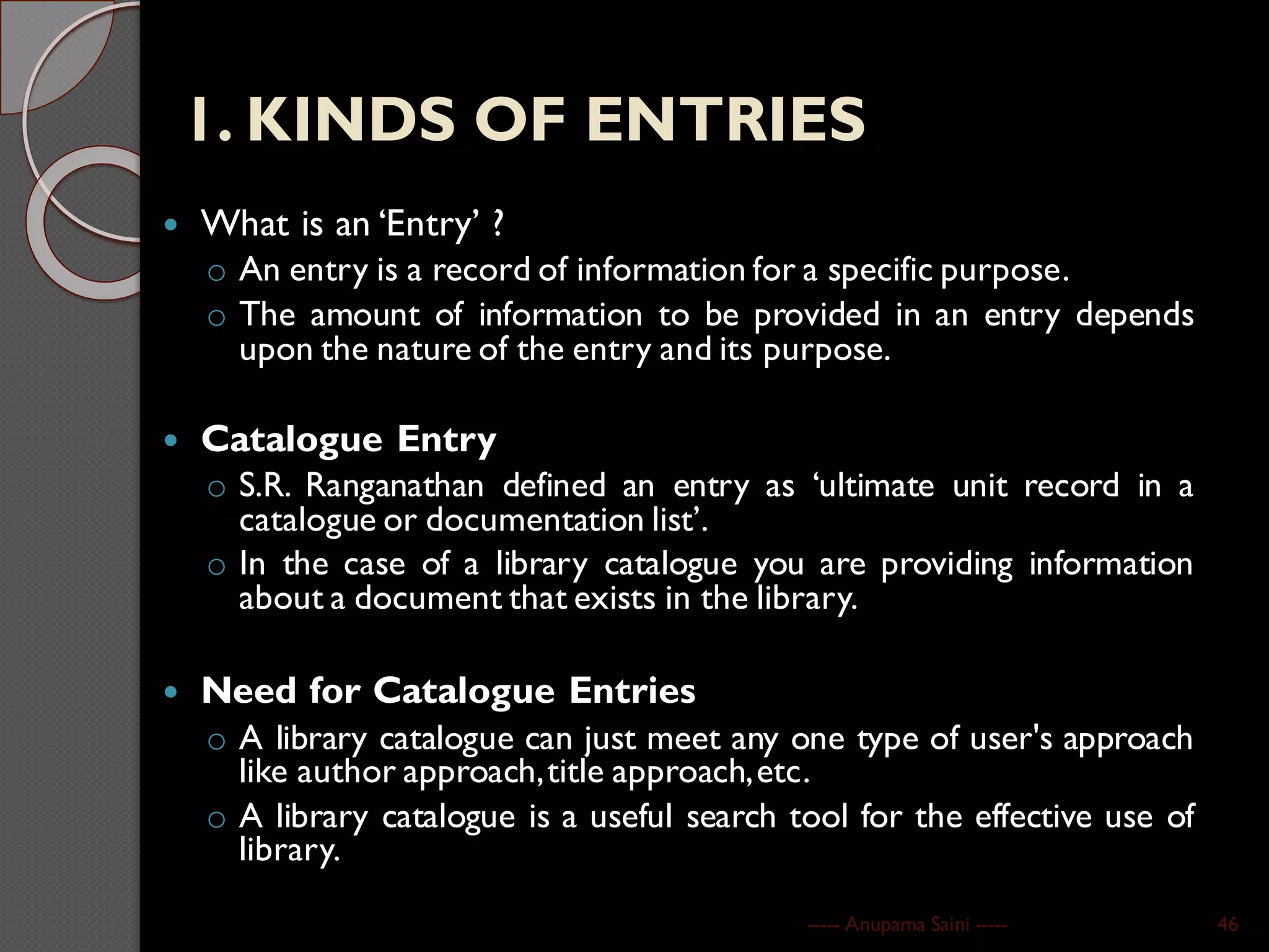 1. KINDS OF ENTRIES
 What is an ‘Entry’ ?
o An entry is a record of information for a specific purpose.
o The amount of information to be provided in an entry depends
upon the nature of the entry and its purpose.
 Catalogue Entry
o S.R. Ranganathan defined an entry as ‘ultimate unit record in a
catalogue or documentation list’.
o In the case of a library catalogue you are providing information
about a document that exists in the library.
 Need for Catalogue Entries
o A library catalogue can just meet any one type of user's approach
like author approach,title approach,etc.
o A library catalogue is a useful search tool for the effective use of
library.
----- Anupama Saini ----- 46
 