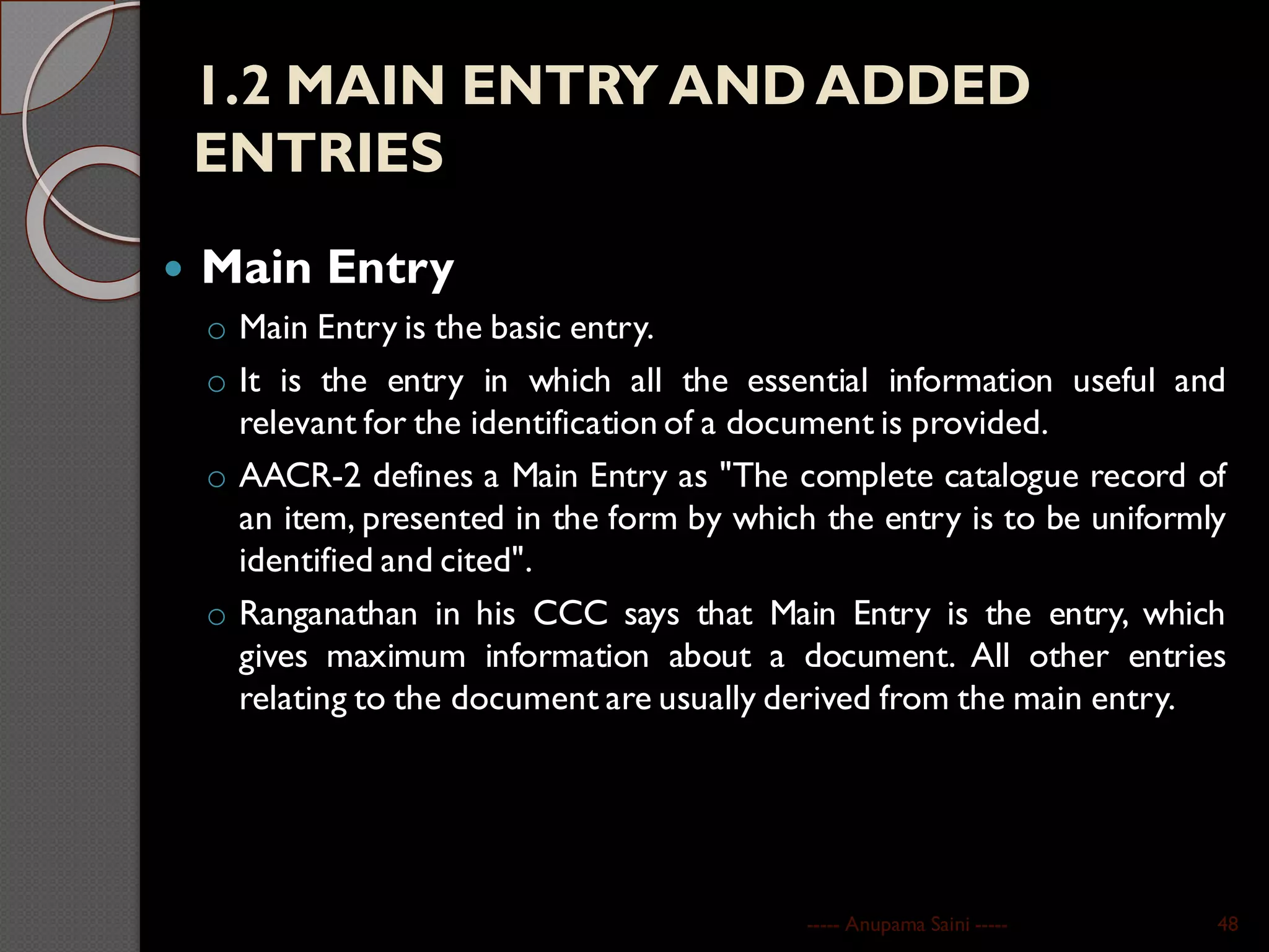 1.2 MAIN ENTRY AND ADDED
ENTRIES
 Main Entry
o Main Entry is the basic entry.
o It is the entry in which all the essential information useful and
relevant for the identification of a document is provided.
o AACR-2 defines a Main Entry as "The complete catalogue record of
an item, presented in the form by which the entry is to be uniformly
identified and cited".
o Ranganathan in his CCC says that Main Entry is the entry, which
gives maximum information about a document. All other entries
relating to the document are usually derived from the main entry.
----- Anupama Saini ----- 48
 