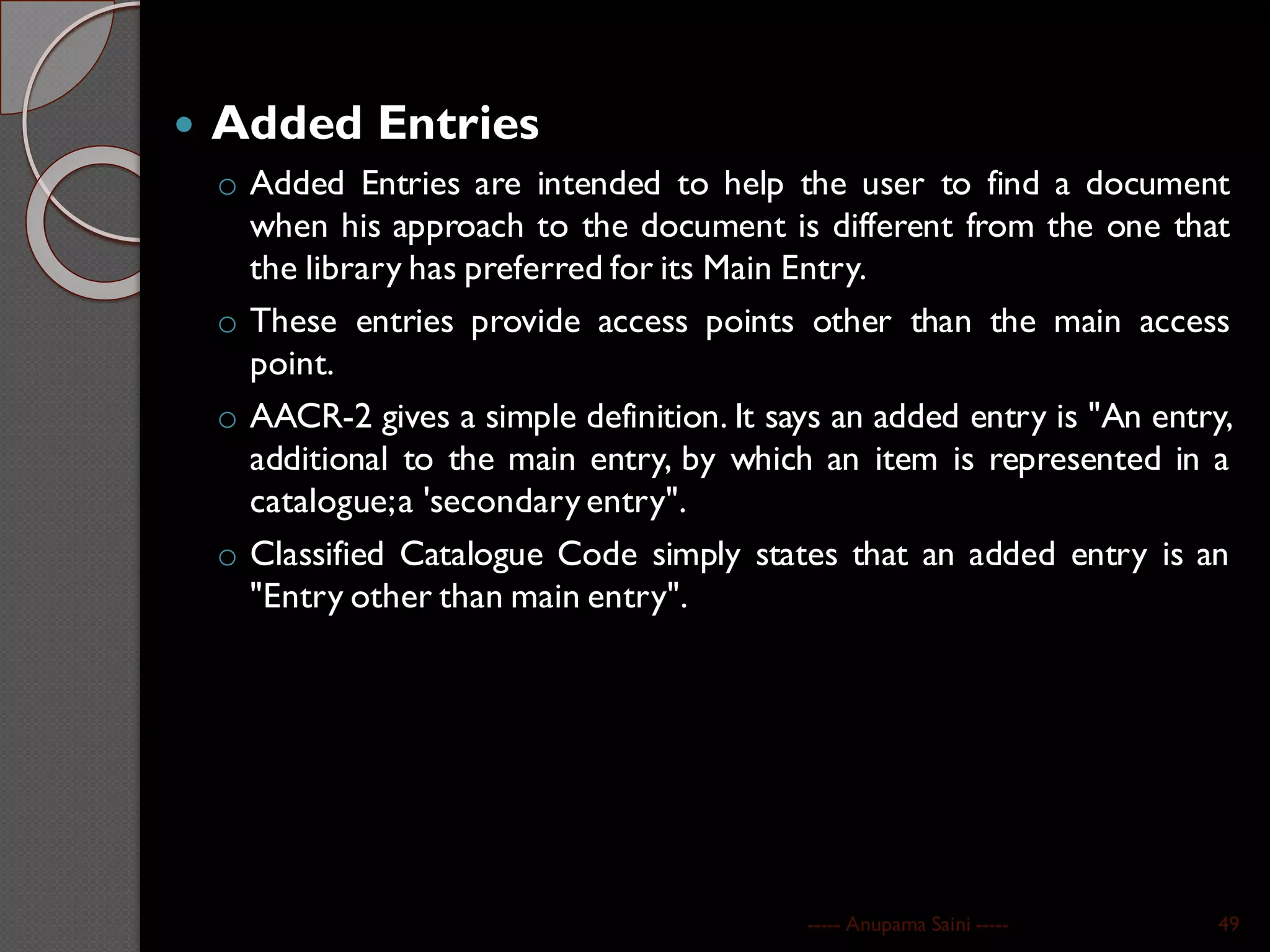 Added Entries
o Added Entries are intended to help the user to find a document
when his approach to the document is different from the one that
the library has preferred for its Main Entry.
o These entries provide access points other than the main access
point.
o AACR-2 gives a simple definition. It says an added entry is "An entry,
additional to the main entry, by which an item is represented in a
catalogue;a 'secondary entry".
o Classified Catalogue Code simply states that an added entry is an
"Entry other than main entry".
----- Anupama Saini ----- 49
 