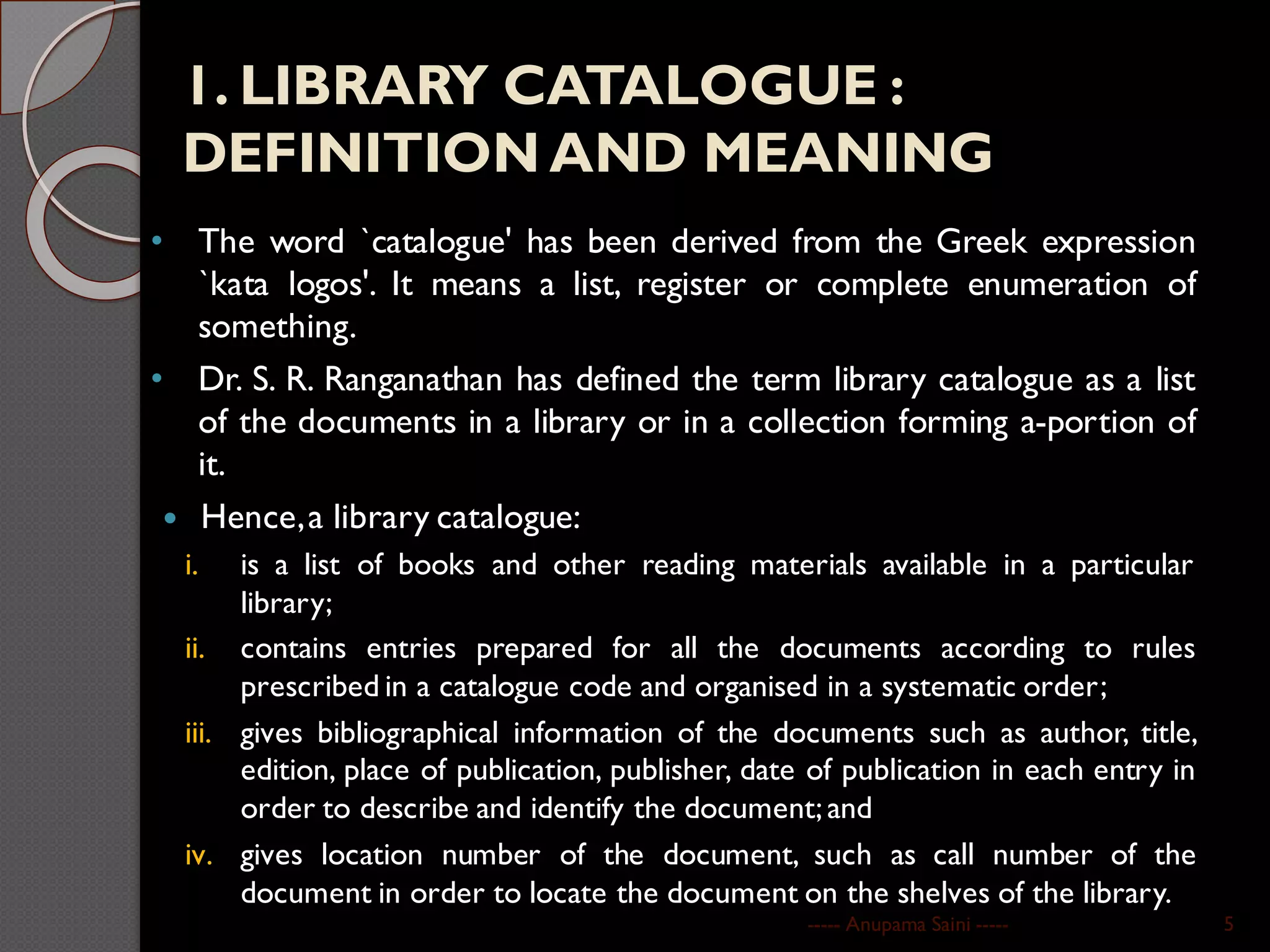 1. LIBRARY CATALOGUE :
DEFINITION AND MEANING
• The word `catalogue' has been derived from the Greek expression
`kata logos'. It means a list, register or complete enumeration of
something.
• Dr. S. R. Ranganathan has defined the term library catalogue as a list
of the documents in a library or in a collection forming a-portion of
it.
 Hence,a library catalogue:
i. is a list of books and other reading materials available in a particular
library;
ii. contains entries prepared for all the documents according to rules
prescribed in a catalogue code and organised in a systematic order;
iii. gives bibliographical information of the documents such as author, title,
edition, place of publication, publisher, date of publication in each entry in
order to describe and identify the document;and
iv. gives location number of the document, such as call number of the
document in order to locate the document on the shelves of the library.
----- Anupama Saini ----- 5
 