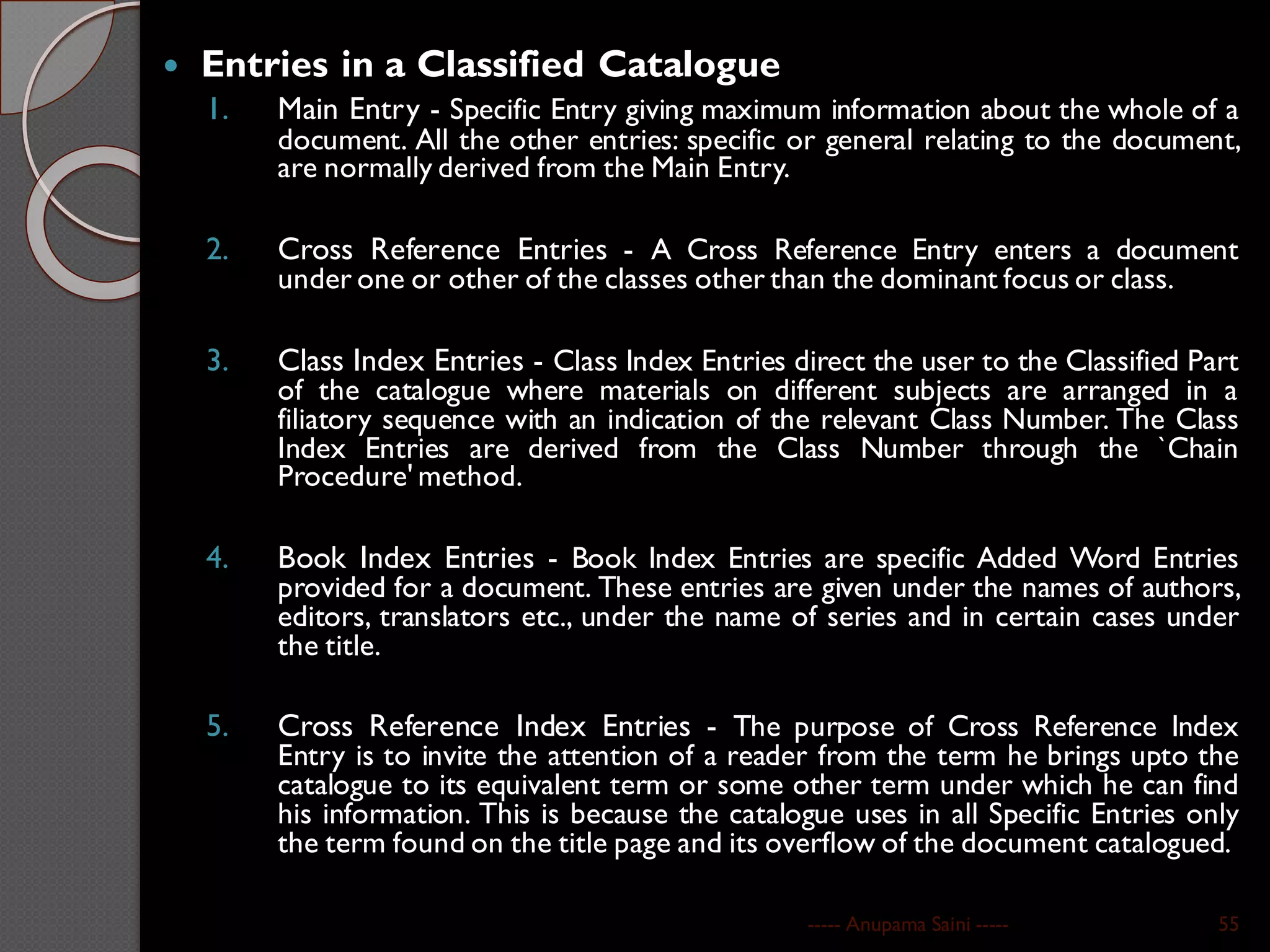  Entries in a Classified Catalogue
1. Main Entry - Specific Entry giving maximum information about the whole of a
document. All the other entries: specific or general relating to the document,
are normally derived from the Main Entry.
2. Cross Reference Entries - A Cross Reference Entry enters a document
under one or other of the classes other than the dominant focus or class.
3. Class Index Entries - Class Index Entries direct the user to the Classified Part
of the catalogue where materials on different subjects are arranged in a
filiatory sequence with an indication of the relevant Class Number. The Class
Index Entries are derived from the Class Number through the `Chain
Procedure' method.
4. Book Index Entries - Book Index Entries are specific Added Word Entries
provided for a document. These entries are given under the names of authors,
editors, translators etc., under the name of series and in certain cases under
the title.
5. Cross Reference Index Entries - The purpose of Cross Reference Index
Entry is to invite the attention of a reader from the term he brings upto the
catalogue to its equivalent term or some other term under which he can find
his information. This is because the catalogue uses in all Specific Entries only
the term found on the title page and its overflow of the document catalogued.
----- Anupama Saini ----- 55
 