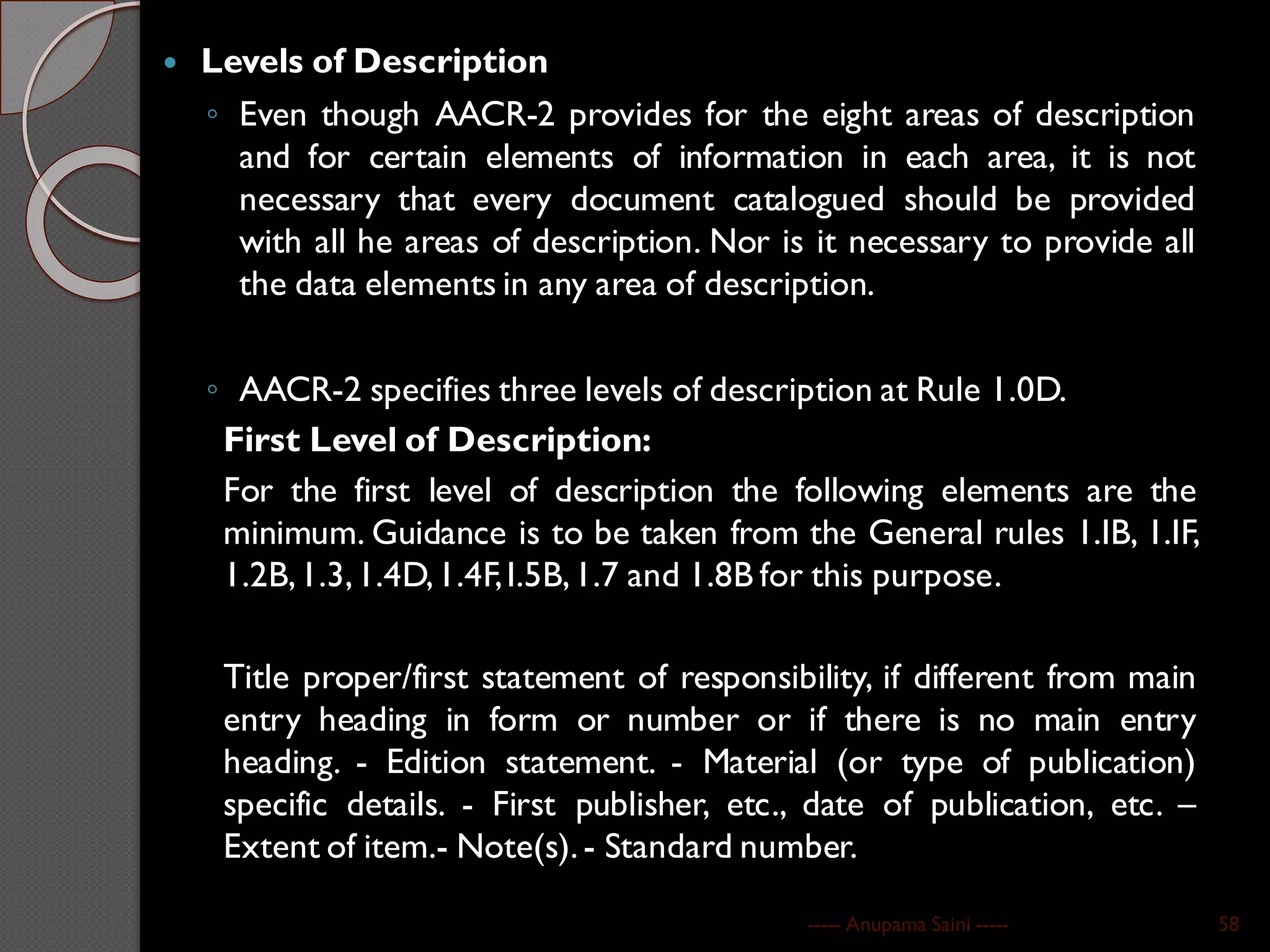  Levels of Description
◦ Even though AACR-2 provides for the eight areas of description
and for certain elements of information in each area, it is not
necessary that every document catalogued should be provided
with all he areas of description. Nor is it necessary to provide all
the data elements in any area of description.
◦ AACR-2 specifies three levels of description at Rule 1.0D.
First Level of Description:
For the first level of description the following elements are the
minimum. Guidance is to be taken from the General rules 1.IB, 1.IF,
1.2B,1.3,1.4D,1.4F,I.5B,1.7 and 1.8B for this purpose.
Title proper/first statement of responsibility, if different from main
entry heading in form or number or if there is no main entry
heading. - Edition statement. - Material (or type of publication)
specific details. - First publisher, etc., date of publication, etc. –
Extent of item.- Note(s). - Standard number.
----- Anupama Saini ----- 58
 