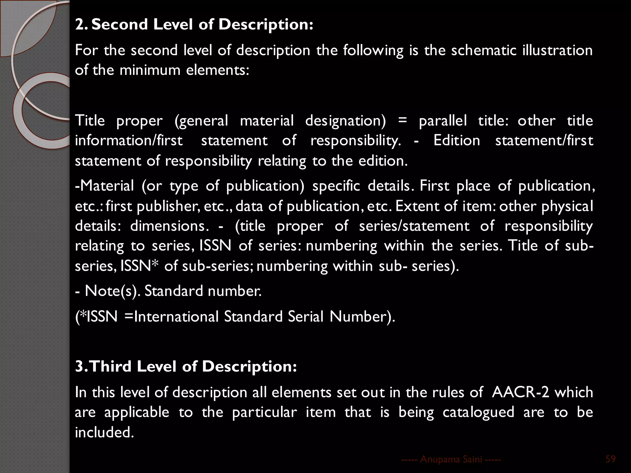 2. Second Level of Description:
For the second level of description the following is the schematic illustration
of the minimum elements:
Title proper (general material designation) = parallel title: other title
information/first statement of responsibility. - Edition statement/first
statement of responsibility relating to the edition.
-Material (or type of publication) specific details. First place of publication,
etc.:first publisher, etc.,data of publication, etc. Extent of item: other physical
details: dimensions. - (title proper of series/statement of responsibility
relating to series, ISSN of series: numbering within the series. Title of sub-
series, ISSN* of sub-series; numbering within sub- series).
- Note(s). Standard number.
(*ISSN =International Standard Serial Number).
3.Third Level of Description:
In this level of description all elements set out in the rules of AACR-2 which
are applicable to the particular item that is being catalogued are to be
included.
----- Anupama Saini ----- 59
 