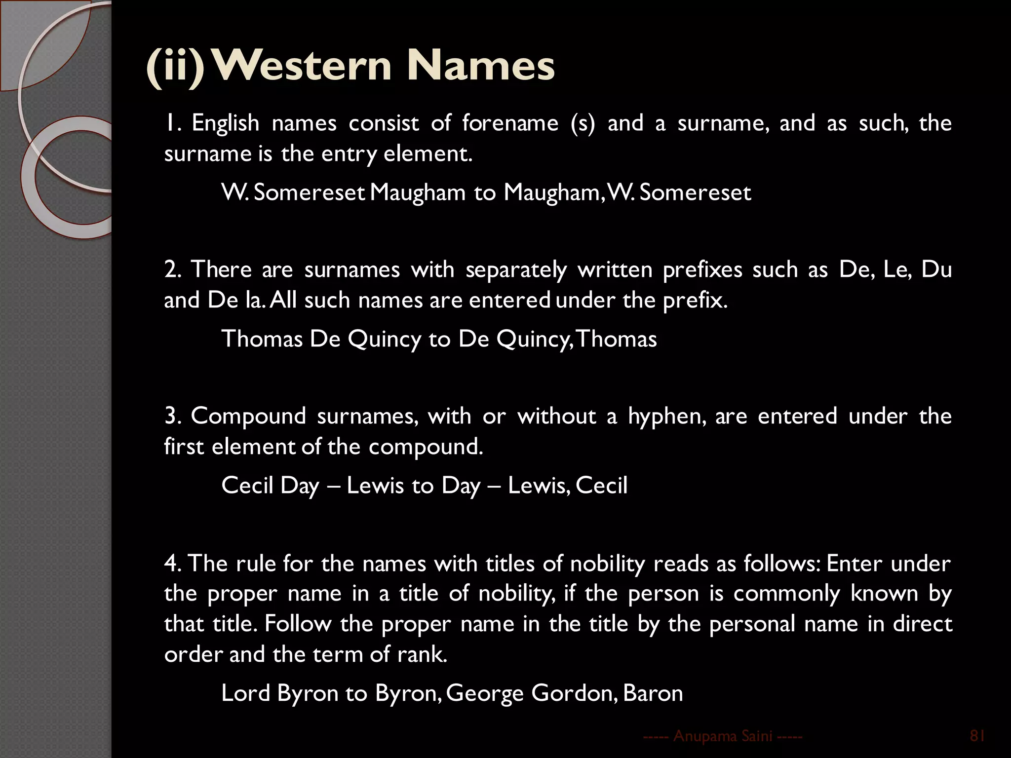 (ii)Western Names
1. English names consist of forename (s) and a surname, and as such, the
surname is the entry element.
W. Somereset Maugham to Maugham,W. Somereset
2. There are surnames with separately written prefixes such as De, Le, Du
and De la.All such names are entered under the prefix.
Thomas De Quincy to De Quincy,Thomas
3. Compound surnames, with or without a hyphen, are entered under the
first element of the compound.
Cecil Day – Lewis to Day – Lewis, Cecil
4. The rule for the names with titles of nobility reads as follows: Enter under
the proper name in a title of nobility, if the person is commonly known by
that title. Follow the proper name in the title by the personal name in direct
order and the term of rank.
Lord Byron to Byron,George Gordon, Baron
----- Anupama Saini ----- 81
 