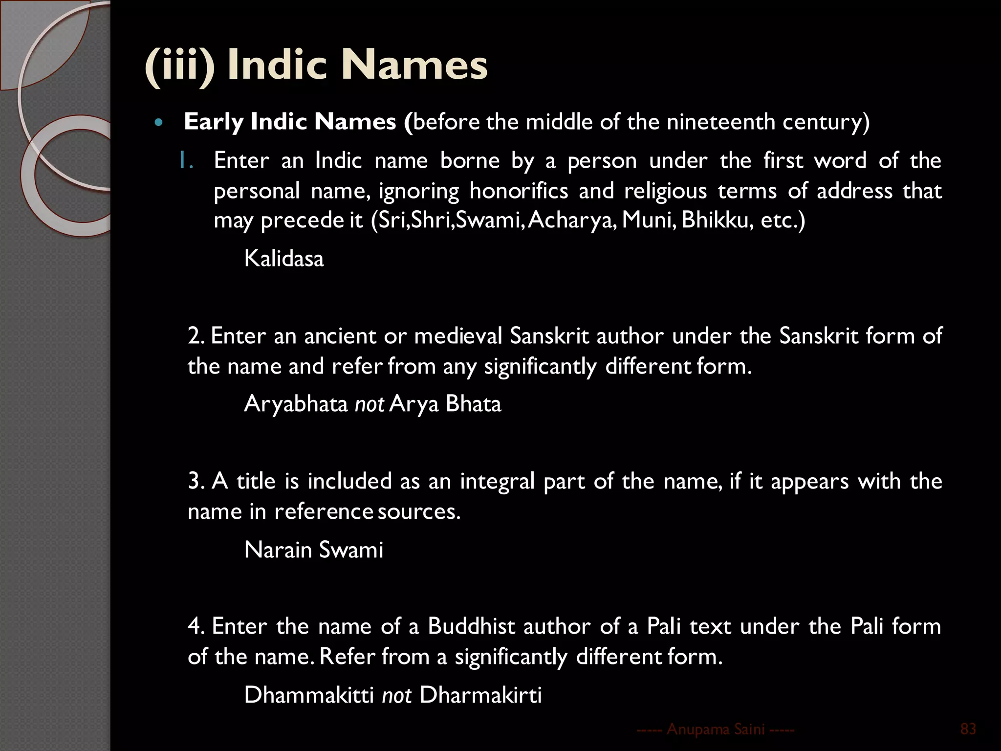 (iii) Indic Names
 Early Indic Names (before the middle of the nineteenth century)
1. Enter an Indic name borne by a person under the first word of the
personal name, ignoring honorifics and religious terms of address that
may precede it (Sri,Shri,Swami,Acharya, Muni, Bhikku, etc.)
Kalidasa
2. Enter an ancient or medieval Sanskrit author under the Sanskrit form of
the name and refer from any significantly different form.
Aryabhata not Arya Bhata
3. A title is included as an integral part of the name, if it appears with the
name in referencesources.
Narain Swami
4. Enter the name of a Buddhist author of a Pali text under the Pali form
of the name. Refer from a significantly different form.
Dhammakitti not Dharmakirti
----- Anupama Saini ----- 83
 
