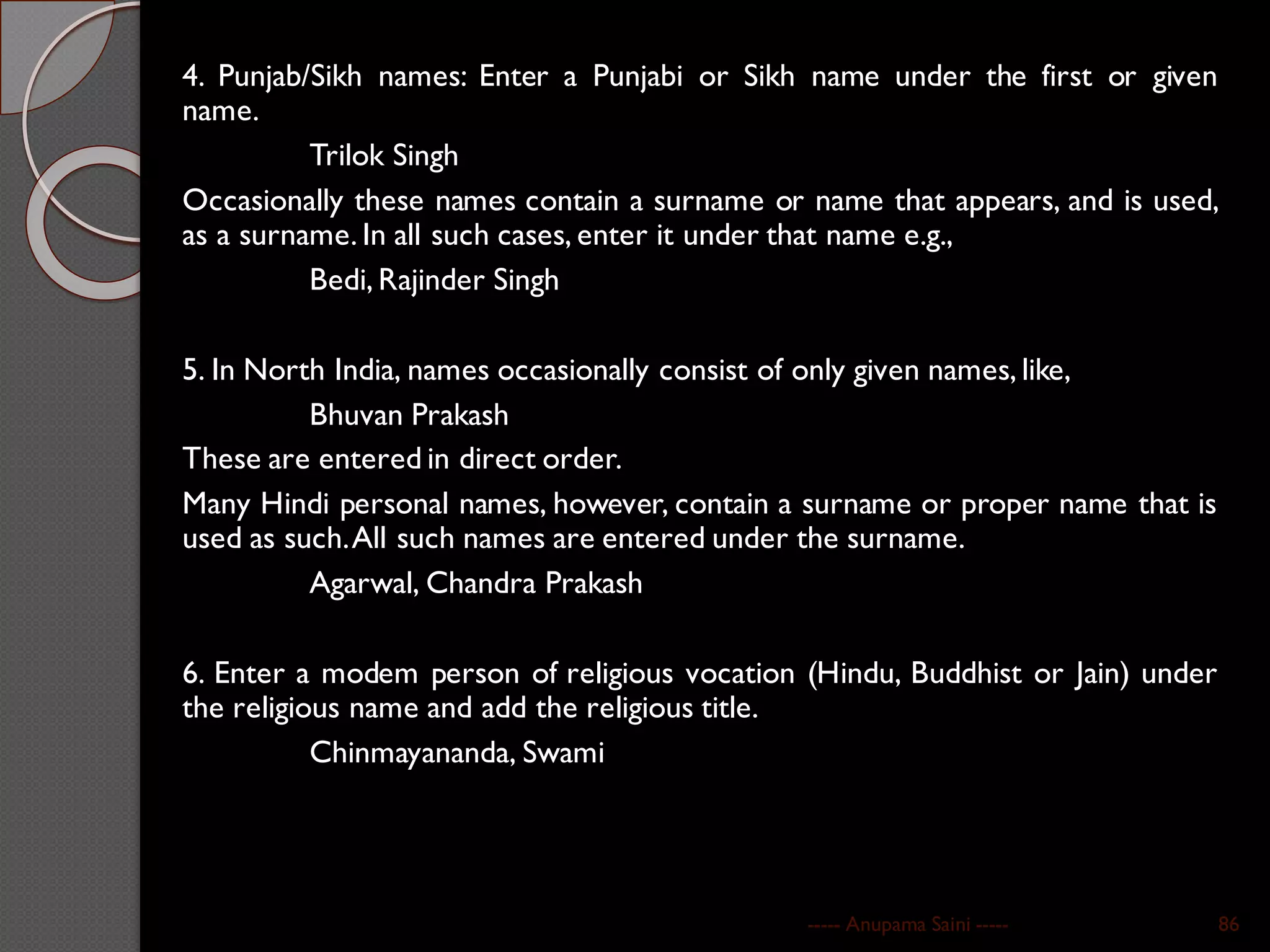 4. Punjab/Sikh names: Enter a Punjabi or Sikh name under the first or given
name.
Trilok Singh
Occasionally these names contain a surname or name that appears, and is used,
as a surname. In all such cases, enter it under that name e.g.,
Bedi, Rajinder Singh
5. In North India, names occasionally consist of only given names, like,
Bhuvan Prakash
These are entered in direct order.
Many Hindi personal names, however, contain a surname or proper name that is
used as such.All such names are entered under the surname.
Agarwal, Chandra Prakash
6. Enter a modem person of religious vocation (Hindu, Buddhist or Jain) under
the religious name and add the religious title.
Chinmayananda, Swami
----- Anupama Saini ----- 86
 
