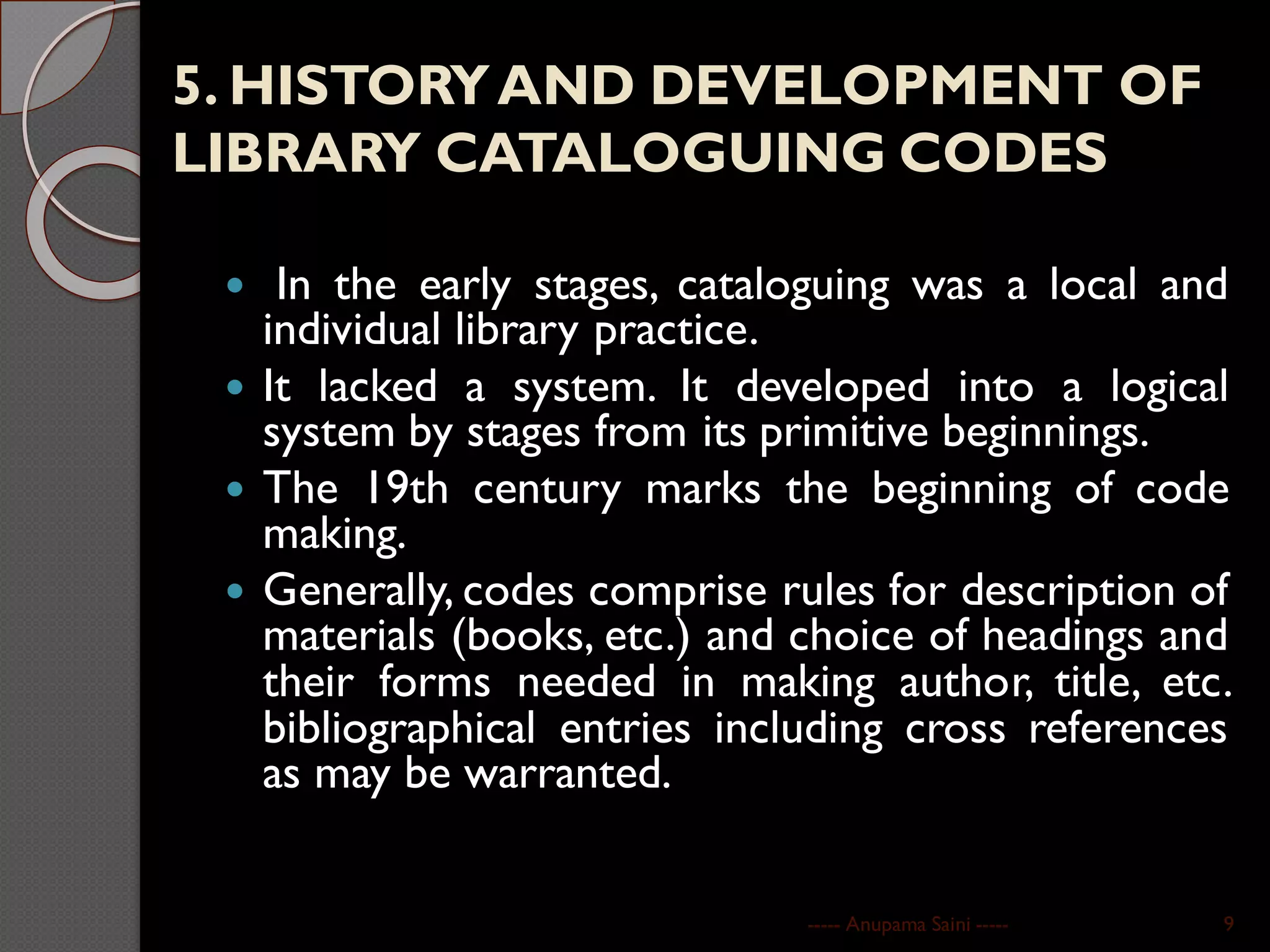 5. HISTORYAND DEVELOPMENT OF
LIBRARY CATALOGUING CODES
 In the early stages, cataloguing was a local and
individual library practice.
 It lacked a system. It developed into a logical
system by stages from its primitive beginnings.
 The 19th century marks the beginning of code
making.
 Generally, codes comprise rules for description of
materials (books, etc.) and choice of headings and
their forms needed in making author, title, etc.
bibliographical entries including cross references
as may be warranted.
----- Anupama Saini ----- 9
 