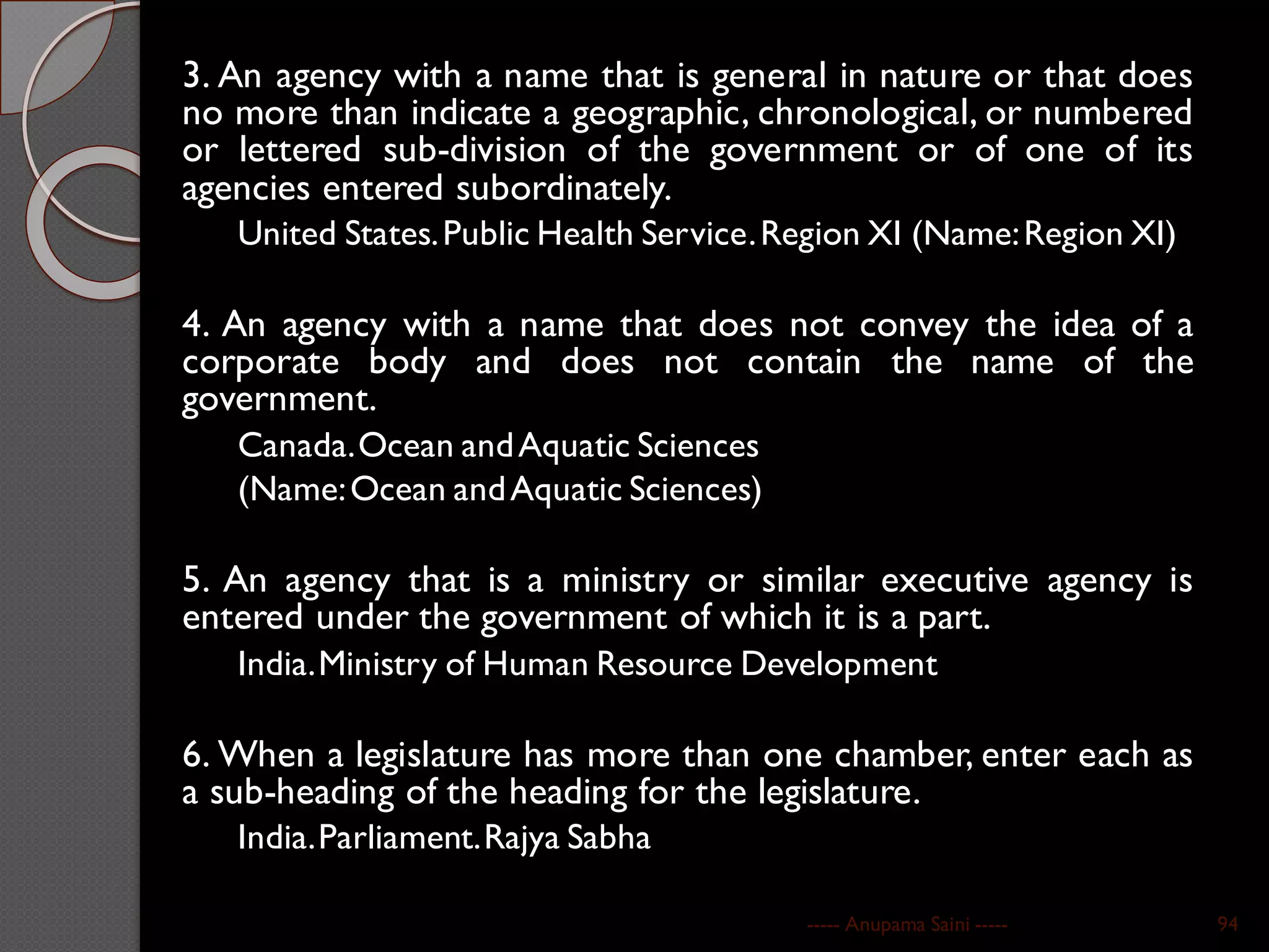 3. An agency with a name that is general in nature or that does
no more than indicate a geographic, chronological, or numbered
or lettered sub-division of the government or of one of its
agencies entered subordinately.
United States.Public Health Service.Region XI (Name:Region XI)
4. An agency with a name that does not convey the idea of a
corporate body and does not contain the name of the
government.
Canada.Ocean andAquatic Sciences
(Name:Ocean andAquatic Sciences)
5. An agency that is a ministry or similar executive agency is
entered under the government of which it is a part.
India.Ministry of Human Resource Development
6. When a legislature has more than one chamber, enter each as
a sub-heading of the heading for the legislature.
India.Parliament.Rajya Sabha
----- Anupama Saini ----- 94
 