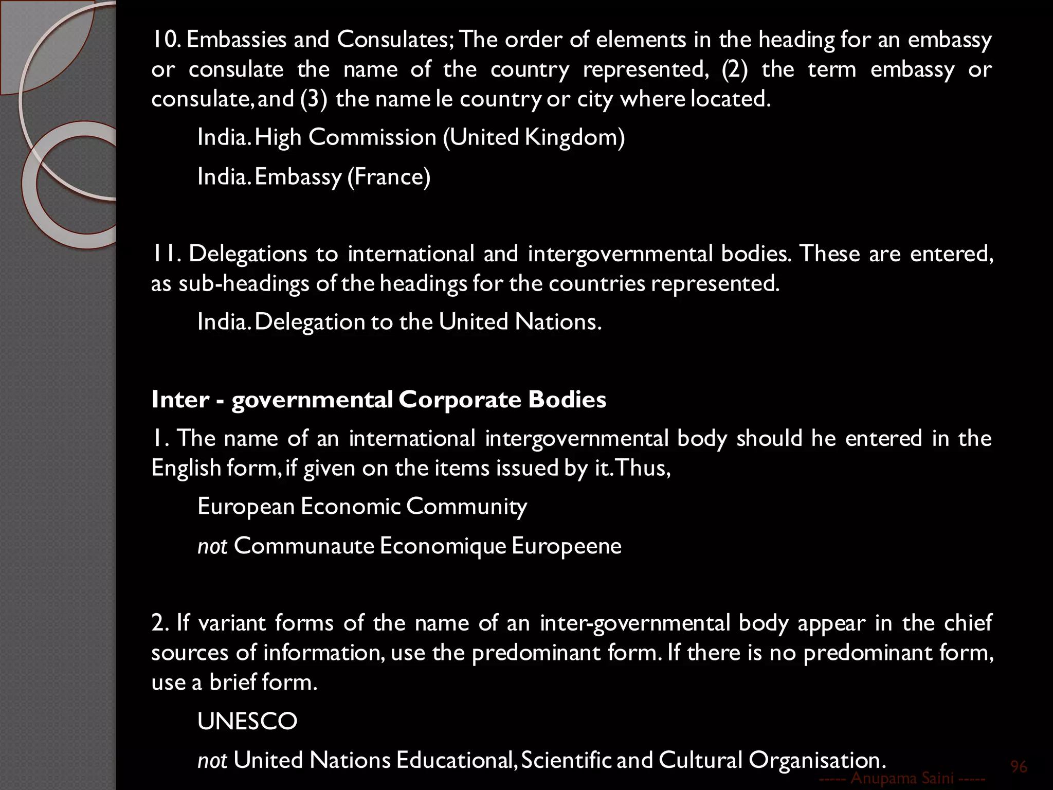 10. Embassies and Consulates; The order of elements in the heading for an embassy
or consulate the name of the country represented, (2) the term embassy or
consulate,and (3) the name le country or city where located.
India.High Commission (United Kingdom)
India.Embassy (France)
11. Delegations to international and intergovernmental bodies. These are entered,
as sub-headings of the headings for the countries represented.
India.Delegation to the United Nations.
Inter - governmental Corporate Bodies
1. The name of an international intergovernmental body should he entered in the
English form,if given on the items issued by it.Thus,
European Economic Community
not Communaute Economique Europeene
2. If variant forms of the name of an inter-governmental body appear in the chief
sources of information, use the predominant form. If there is no predominant form,
use a brief form.
UNESCO
not United Nations Educational,Scientific and Cultural Organisation.
----- Anupama Saini -----
96
 