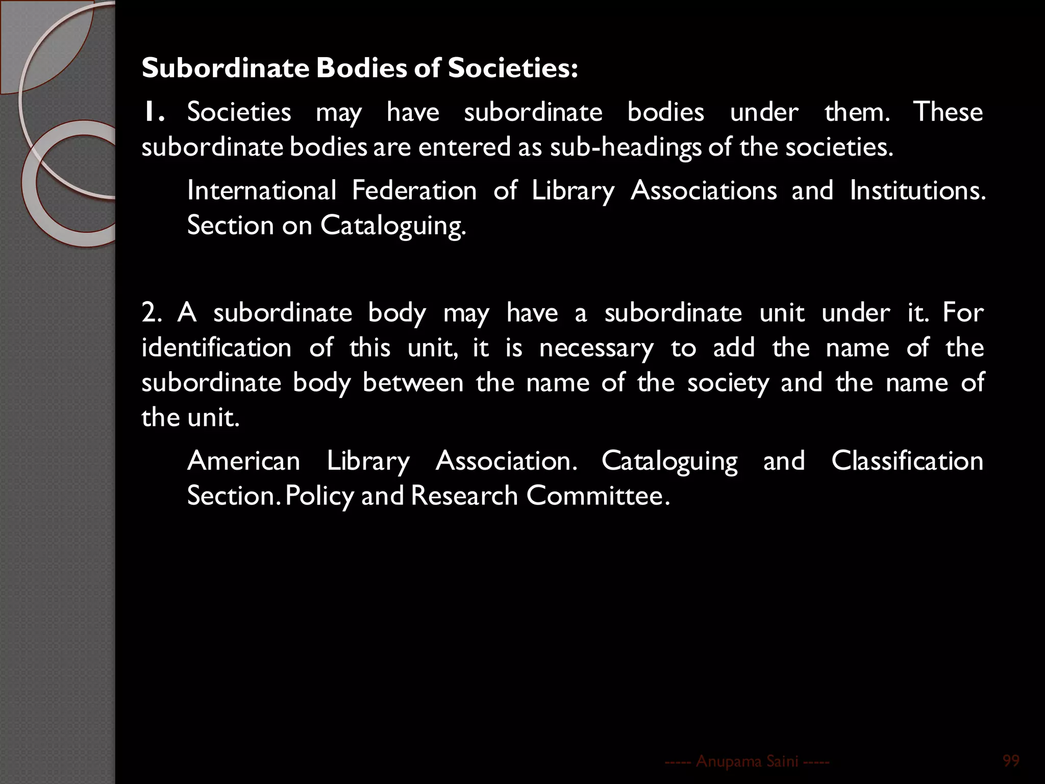Subordinate Bodies of Societies:
1. Societies may have subordinate bodies under them. These
subordinate bodies are entered as sub-headings of the societies.
International Federation of Library Associations and Institutions.
Section on Cataloguing.
2. A subordinate body may have a subordinate unit under it. For
identification of this unit, it is necessary to add the name of the
subordinate body between the name of the society and the name of
the unit.
American Library Association. Cataloguing and Classification
Section.Policy and Research Committee.
----- Anupama Saini ----- 99
 