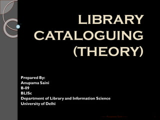 LIBRARY
CATALOGUING
(THEORY)
Prepared By:
Anupama Saini
B-09
BLISc
Department of Library and Information Science
University of Delhi
----- Anupama Saini ----- 1
 