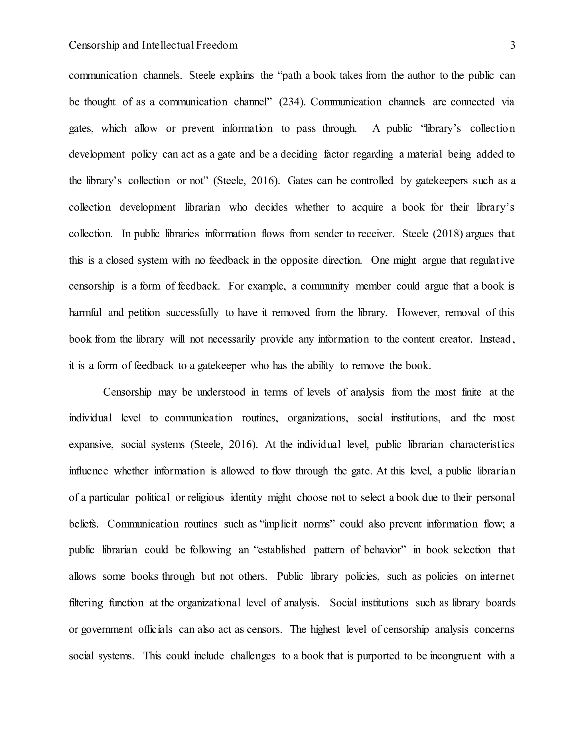 Censorship and Intellectual Freedom 3
communication channels. Steele explains the “path a book takes from the author to the public can
be thought of as a communication channel” (234). Communication channels are connected via
gates, which allow or prevent information to pass through. A public “library’s collection
development policy can act as a gate and be a deciding factor regarding a material being added to
the library’s collection or not” (Steele, 2016). Gates can be controlled by gatekeepers such as a
collection development librarian who decides whether to acquire a book for their library’s
collection. In public libraries information flows from sender to receiver. Steele (2018) argues that
this is a closed system with no feedback in the opposite direction. One might argue that regulative
censorship is a form of feedback. For example, a community member could argue that a book is
harmful and petition successfully to have it removed from the library. However, removal of this
book from the library will not necessarily provide any information to the content creator. Instead,
it is a form of feedback to a gatekeeper who has the ability to remove the book.
Censorship may be understood in terms of levels of analysis from the most finite at the
individual level to communication routines, organizations, social institutions, and the most
expansive, social systems (Steele, 2016). At the individual level, public librarian characteristics
influence whether information is allowed to flow through the gate. At this level, a public librarian
of a particular political or religious identity might choose not to select a book due to their personal
beliefs. Communication routines such as “implicit norms” could also prevent information flow; a
public librarian could be following an “established pattern of behavior” in book selection that
allows some books through but not others. Public library policies, such as policies on internet
filtering function at the organizational level of analysis. Social institutions such as library boards
or government officials can also act as censors. The highest level of censorship analysis concerns
social systems. This could include challenges to a book that is purported to be incongruent with a
 