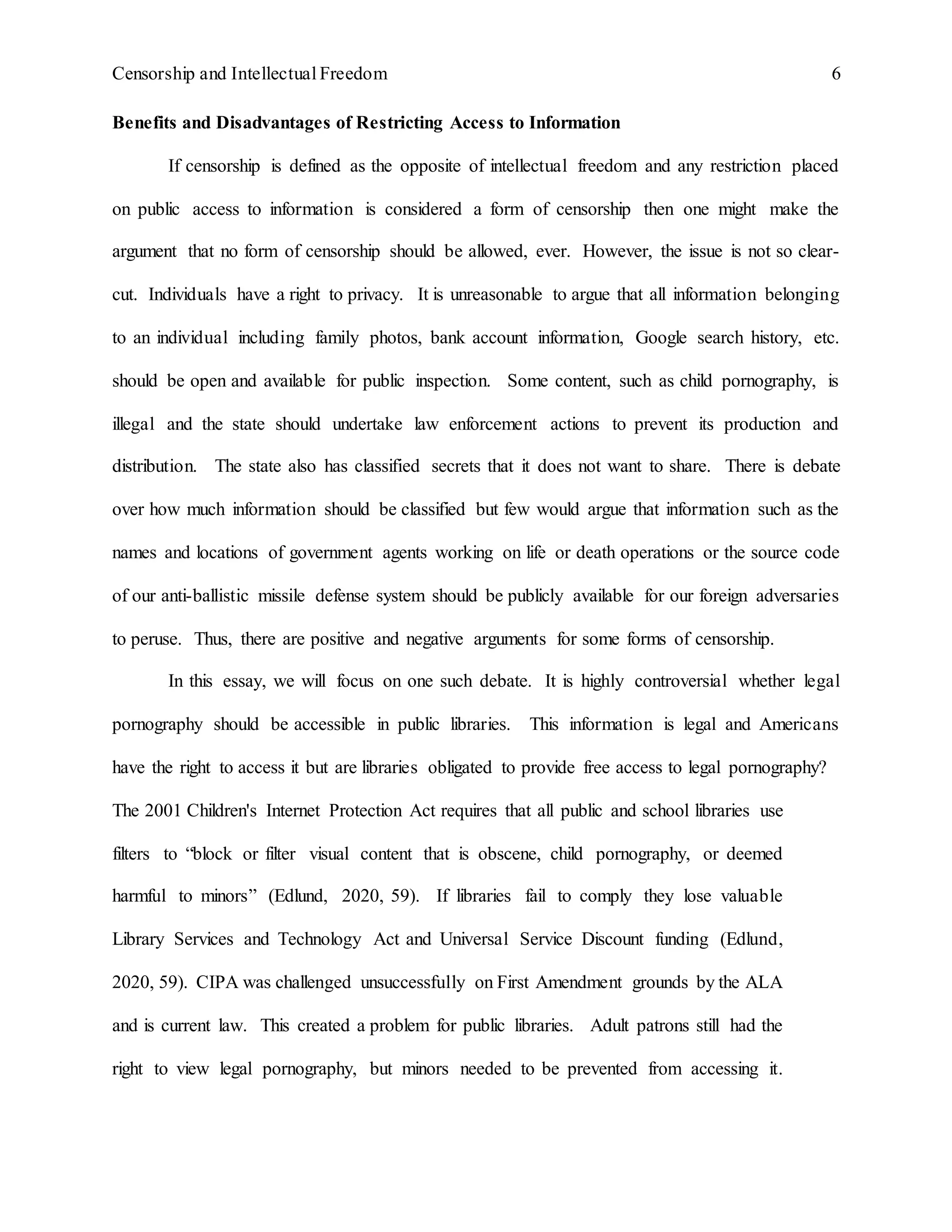 Censorship and Intellectual Freedom 6
Benefits and Disadvantages of Restricting Access to Information
If censorship is defined as the opposite of intellectual freedom and any restriction placed
on public access to information is considered a form of censorship then one might make the
argument that no form of censorship should be allowed, ever. However, the issue is not so clear-
cut. Individuals have a right to privacy. It is unreasonable to argue that all information belonging
to an individual including family photos, bank account information, Google search history, etc.
should be open and available for public inspection. Some content, such as child pornography, is
illegal and the state should undertake law enforcement actions to prevent its production and
distribution. The state also has classified secrets that it does not want to share. There is debate
over how much information should be classified but few would argue that information such as the
names and locations of government agents working on life or death operations or the source code
of our anti-ballistic missile defense system should be publicly available for our foreign adversaries
to peruse. Thus, there are positive and negative arguments for some forms of censorship.
In this essay, we will focus on one such debate. It is highly controversial whether legal
pornography should be accessible in public libraries. This information is legal and Americans
have the right to access it but are libraries obligated to provide free access to legal pornography?
The 2001 Children's Internet Protection Act requires that all public and school libraries use
filters to “block or filter visual content that is obscene, child pornography, or deemed
harmful to minors” (Edlund, 2020, 59). If libraries fail to comply they lose valuable
Library Services and Technology Act and Universal Service Discount funding (Edlund,
2020, 59). CIPA was challenged unsuccessfully on First Amendment grounds by the ALA
and is current law. This created a problem for public libraries. Adult patrons still had the
right to view legal pornography, but minors needed to be prevented from accessing it.
 