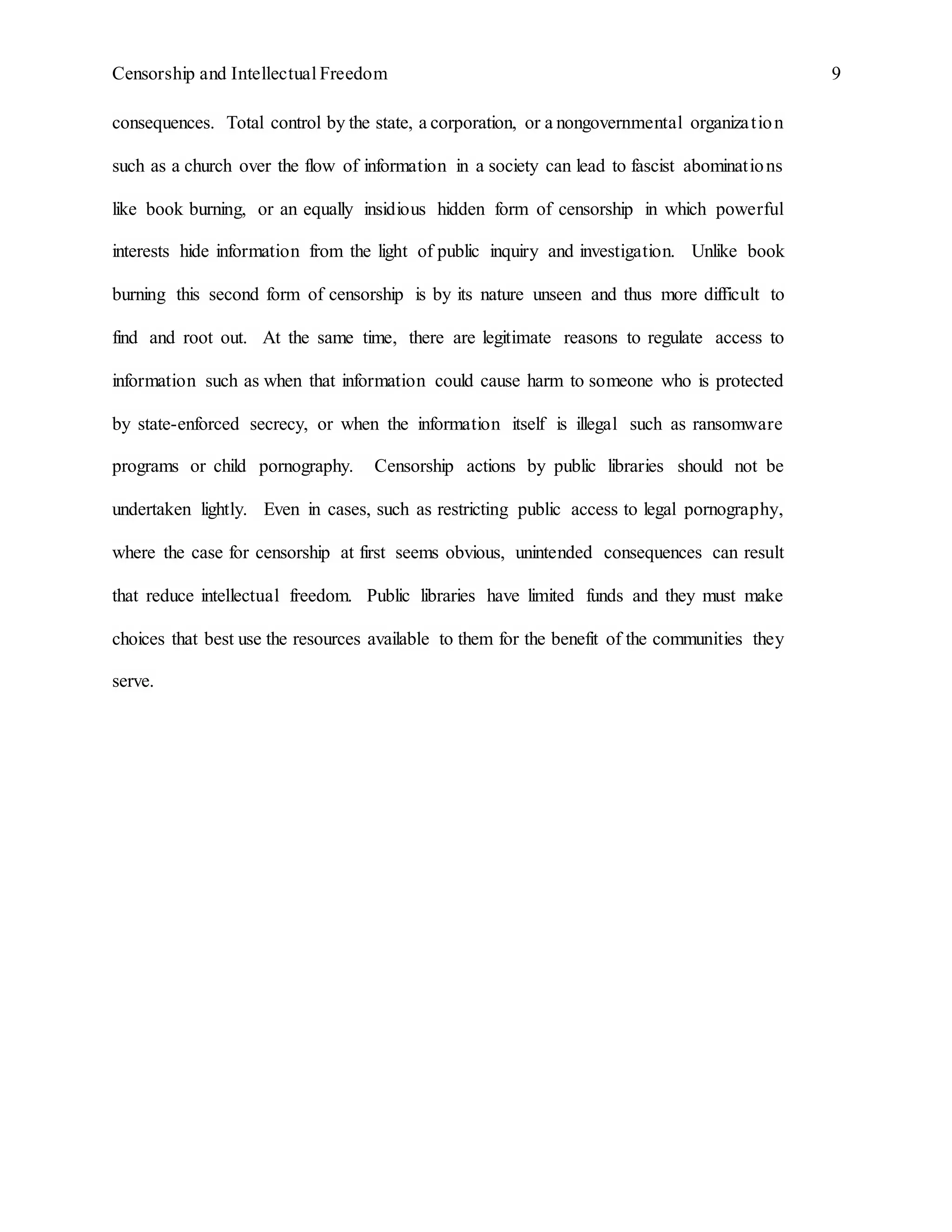 Censorship and Intellectual Freedom 9
consequences. Total control by the state, a corporation, or a nongovernmental organization
such as a church over the flow of information in a society can lead to fascist abominations
like book burning, or an equally insidious hidden form of censorship in which powerful
interests hide information from the light of public inquiry and investigation. Unlike book
burning this second form of censorship is by its nature unseen and thus more difficult to
find and root out. At the same time, there are legitimate reasons to regulate access to
information such as when that information could cause harm to someone who is protected
by state-enforced secrecy, or when the information itself is illegal such as ransomware
programs or child pornography. Censorship actions by public libraries should not be
undertaken lightly. Even in cases, such as restricting public access to legal pornography,
where the case for censorship at first seems obvious, unintended consequences can result
that reduce intellectual freedom. Public libraries have limited funds and they must make
choices that best use the resources available to them for the benefit of the communities they
serve.
 