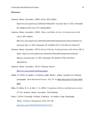 Censorship and Intellectual Freedom 10
References:
American Library Association. (2006). Library Bill of Rights.
http://www.ala.org/advocacy/intfreedom/librarybill (Accessed June 14, 2021). Document
ID: 669fd6a3-8939-3e54-7577-996a0a3f8952
American Library Association. (2009). Minors and Online Activity: An Interpretation of the
Library Bill of Rights.
http://www.ala.org/advocacy/intfreedom/librarybill/interpretations/minorsonlineactivity
(Accessed June 14, 2021). Document ID: 91dbd501-f511-c734-995a-2e17642cc87f
American Library Association. (2015). Internet Filtering: An Interpretation of the Library Bill of
Rights. http://www.ala.org/advocacy/intfreedom/librarybill/interpretations/internet-
filtering (Accessed June 14, 2021). Document ID: 8ac0b7a7-f70e-3c44-99c4-
2f92829071fc
American Library Association. (2016). Challenge Support.
http://www.ala.org/tools/challengesupport.
Edlund, H. (2020). An analysis of American public libraries’ policies on patron use of Internet
pornography. Open Information Science, 4(1), 58–74. https://doi.org/10.1515/opis-2020-
0005
Rubin, R., Rubin, R. G., & Alire, C. A. (2020). Foundations of library and information science
(5th ed.). American Library Association. Neal-Schuman.
Steele, J. (2018). Censorship of Library Collections: An Analysis Using Gatekeeping
Theory. Collection Management, 43(4), 229–248.
https://doi.org/10.1080/01462679.2018.1512917
 