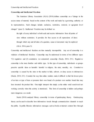 Censorship and Intellectual Freedom 2
Censorship and Intellectual Freedom
The American Library Association (ALA) (2016) defines censorship as a “change in the
access status of material, based on the content of the work and made by a governing authority or
its representatives. Such changes include exclusion, restriction, removal, or age/grade level
changes” (para 2). Intellectual Freedom may be defined as:
the right of every individual to both seek and receive information from all points of
view without restriction. It provides for free access to all expressions of ideas
through which any and all sides of a question, cause or movement may be explored
(ALA, 2016, para 2).
Censorship and intellectual freedom are thus mutually incompatible. Any act of censorship is a
violation of intellectual freedom. Censorship may be understood in terms of two different types
“(1) regulative and (2) constitutive (or existential) censorship (Steele, 2018, 231). Regulative
censorship is the more familiar and visible type. In this type of censorship, individuals or groups
perceive specific ideas as harmful- harmful to religion, the state, morality, etc. Constitutive
censorship is caused by the state or the market to hide, subvert, or deny access to information
(Steele, 2018, 231). Consider the way that online retailers make it difficult to find the lowest price
of an item or type of item or promote their own brand of a product over another brand that may
have invented the product first. One might interpret this simply as the online retail search tool not
working correctly when this activity is intentional. This form of censorship is hidden and perhaps
more dangerous as a result.
Steele (2018) analyzed library censorship in terms of gatekeeping theory. Gatekeeping
theory can be used to describe how information travels through communication channels to reach
the public. In public libraries information messages such as books or internet content flow through
 