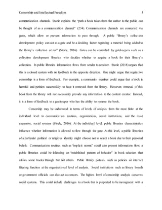 Censorship and Intellectual Freedom 3
communication channels. Steele explains the “path a book takes from the author to the public can
be thought of as a communication channel” (234). Communication channels are connected via
gates, which allow or prevent information to pass through. A public “library’s collection
development policy can act as a gate and be a deciding factor regarding a material being added to
the library’s collection or not” (Steele, 2016). Gates can be controlled by gatekeepers such as a
collection development librarian who decides whether to acquire a book for their library’s
collection. In public libraries information flows from sender to receiver. Steele (2018) argues that
this is a closed system with no feedback in the opposite direction. One might argue that regulative
censorship is a form of feedback. For example, a community member could argue that a book is
harmful and petition successfully to have it removed from the library. However, removal of this
book from the library will not necessarily provide any information to the content creator. Instead,
it is a form of feedback to a gatekeeper who has the ability to remove the book.
Censorship may be understood in terms of levels of analysis from the most finite at the
individual level to communication routines, organizations, social institutions, and the most
expansive, social systems (Steele, 2016). At the individual level, public librarian characteristics
influence whether information is allowed to flow through the gate. At this level, a public librarian
of a particular political or religious identity might choose not to select a book due to their personal
beliefs. Communication routines such as “implicit norms” could also prevent information flow; a
public librarian could be following an “established pattern of behavior” in book selection that
allows some books through but not others. Public library policies, such as policies on internet
filtering function at the organizational level of analysis. Social institutions such as library boards
or government officials can also act as censors. The highest level of censorship analysis concerns
social systems. This could include challenges to a book that is purported to be incongruent with a
 