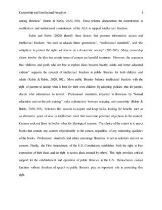 Censorship and Intellectual Freedom 5
among librarians” (Rubin & Rubin, 2020, 498). These reforms demonstrate the commitment in
codification and institutional commitment of the ALA to support intellectual freedom.
Rubin and Rubin (2020) identify three factors that promote information access and
intellectual freedom: “the need to educate future generations”, “professional standards”, and “the
obligation to protect the rights of citizens in a democratic society” (502-503). Many censorship
claims involve the idea that certain types of content are harmful to minors. However, the argument
that “children and youth who are free to explore ideas become healthy adults and better-educated
citizens” supports the concept of intellectual freedom in public libraries for both children and
adults (Rubin & Rubin, 2020, 502). Most public libraries balance intellectual freedom with the
right of parents to decide what is best for their own children by adopting policies that let parents
decide what information to restrict. Professional standards, imparted to librarians by “formal
education and on-the-job training” make a distinction between selecting and censorship (Rubin &
Rubin, 2020, 503). Selectors find reasons to acquire and keep books, looking for benefits such as
an alternative point of view or intellectual merit that overcome potential objections to the content.
Censors seek out flaws in books- often for ideological reasons. The choice of the censor is to reject
books that contain any content objectionable to the censor, regardless of any redeeming qualities
of the books. Professional standards and ethics encourage librarians to act as selectors and not as
censors. Finally, the First Amendment of the U.S. Constitution establishes both the right to free
expression of their ideas and the right to access ideas created by others. This right provides critical
support for the establishment and operation of public libraries in the U.S. Democracies cannot
function without freedom of speech so public libraries play an important role in protecting this
right.
 