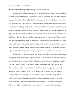 Censorship and Intellectual Freedom 6
Benefits and Disadvantages of Restricting Access to Information
If censorship is defined as the opposite of intellectual freedom and any restriction placed
on public access to information is considered a form of censorship then one might make the
argument that no form of censorship should be allowed, ever. However, the issue is not so clear-
cut. Individuals have a right to privacy. It is unreasonable to argue that all information belonging
to an individual including family photos, bank account information, Google search history, etc.
should be open and available for public inspection. Some content, such as child pornography, is
illegal and the state should undertake law enforcement actions to prevent its production and
distribution. The state also has classified secrets that it does not want to share. There is debate
over how much information should be classified but few would argue that information such as the
names and locations of government agents working on life or death operations or the source code
of our anti-ballistic missile defense system should be publicly available for our foreign adversaries
to peruse. Thus, there are positive and negative arguments for some forms of censorship.
In this essay, we will focus on one such debate. It is highly controversial whether legal
pornography should be accessible in public libraries. This information is legal and Americans
have the right to access it but are libraries obligated to provide free access to legal pornography?
The 2001 Children's Internet Protection Act requires that all public and school libraries use
filters to “block or filter visual content that is obscene, child pornography, or deemed
harmful to minors” (Edlund, 2020, 59). If libraries fail to comply they lose valuable
Library Services and Technology Act and Universal Service Discount funding (Edlund,
2020, 59). CIPA was challenged unsuccessfully on First Amendment grounds by the ALA
and is current law. This created a problem for public libraries. Adult patrons still had the
right to view legal pornography, but minors needed to be prevented from accessing it.
 