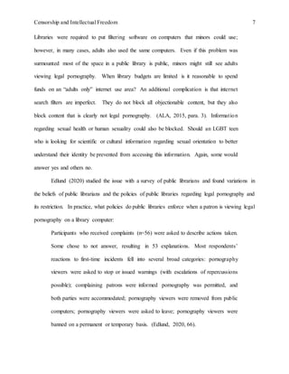 Censorship and Intellectual Freedom 7
Libraries were required to put filtering software on computers that minors could use;
however, in many cases, adults also used the same computers. Even if this problem was
surmounted most of the space in a public library is public, minors might still see adults
viewing legal pornography. When library budgets are limited is it reasonable to spend
funds on an “adults only” internet use area? An additional complication is that internet
search filters are imperfect. They do not block all objectionable content, but they also
block content that is clearly not legal pornography. (ALA, 2015, para. 3). Information
regarding sexual health or human sexuality could also be blocked. Should an LGBT teen
who is looking for scientific or cultural information regarding sexual orientation to better
understand their identity be prevented from accessing this information. Again, some would
answer yes and others no.
Edlund (2020) studied the issue with a survey of public librarians and found variations in
the beliefs of public librarians and the policies of public libraries regarding legal pornography and
its restriction. In practice, what policies do public libraries enforce when a patron is viewing legal
pornography on a library computer:
Participants who received complaints (n=56) were asked to describe actions taken.
Some chose to not answer, resulting in 53 explanations. Most respondents’
reactions to first-time incidents fell into several broad categories: pornography
viewers were asked to stop or issued warnings (with escalations of repercussions
possible); complaining patrons were informed pornography was permitted, and
both parties were accommodated; pornography viewers were removed from public
computers; pornography viewers were asked to leave; pornography viewers were
banned on a permanent or temporary basis. (Edlund, 2020, 66).
 