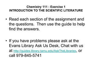 Chemistry 111 : Exercise 1
  INTRODUCTION TO THE SCIENTIFIC LITERATURE

• Read each section of the assignment and
  the questions. Then use the guide to help
  find the answers.

• If you have problems please ask at the
  Evans Library Ask Us Desk, Chat with us
  at http://guides.library.tamu.edu/AskTheLibraries, or
  call 979-845-5741
 