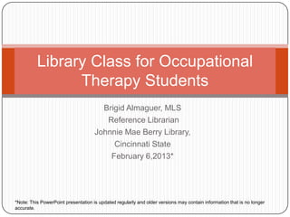 Brigid Almaguer, MLS
Reference Librarian
Johnnie Mae Berry Library,
Cincinnati State
Fall Semester 2015*
Library Class for Occupational
Therapy Students
*Note: This PowerPoint presentation is updated regularly and older versions may contain information that is no longer
accurate.
 