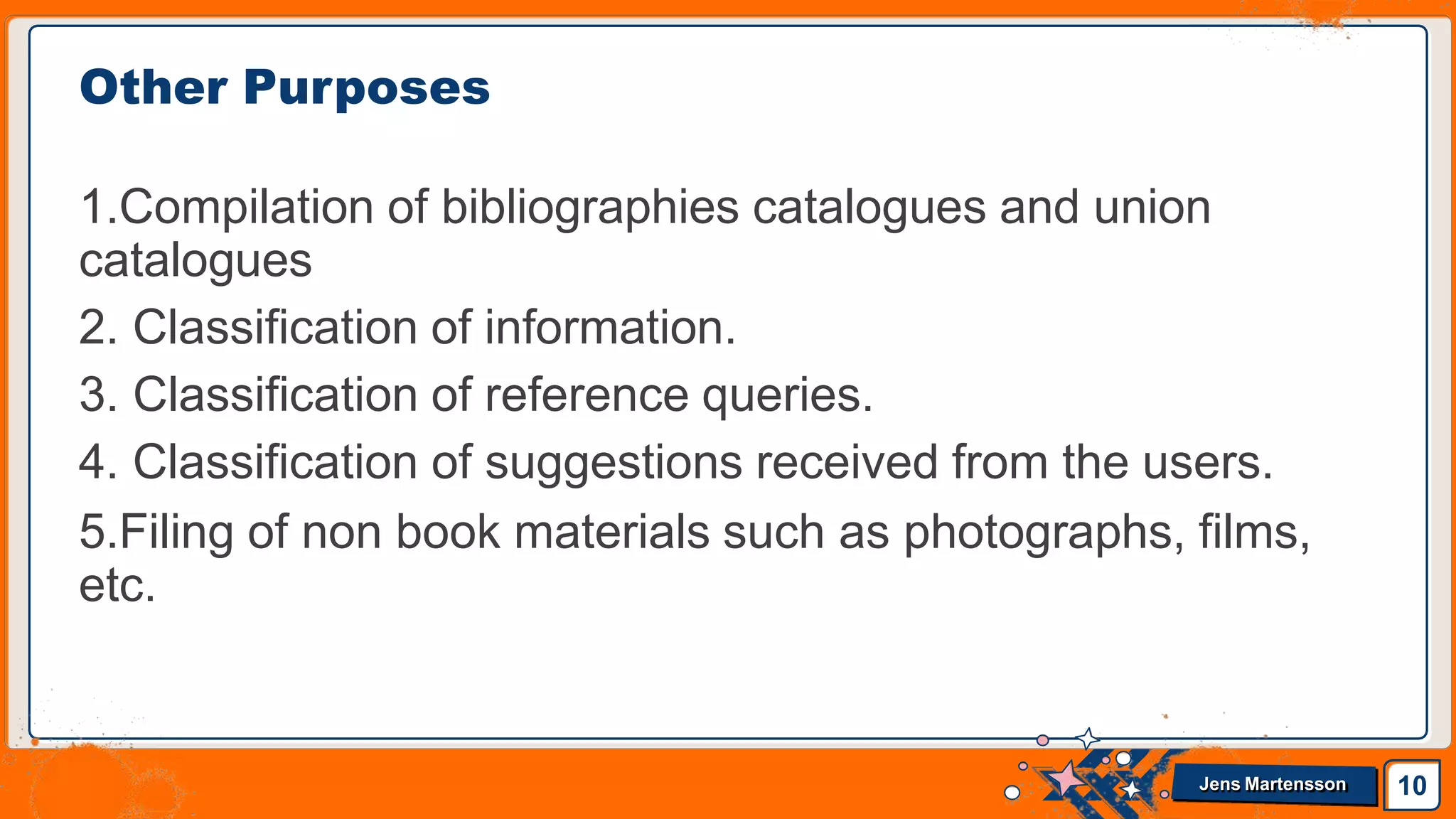 Other Purposes
1.Compilation of bibliographies catalogues and union
catalogues
2. Classification of information.
3. Classification of reference queries.
4. Classification of suggestions received from the users.
5.Filing of non book materials such as photographs, films,
etc.
10
Jens Martensson
 