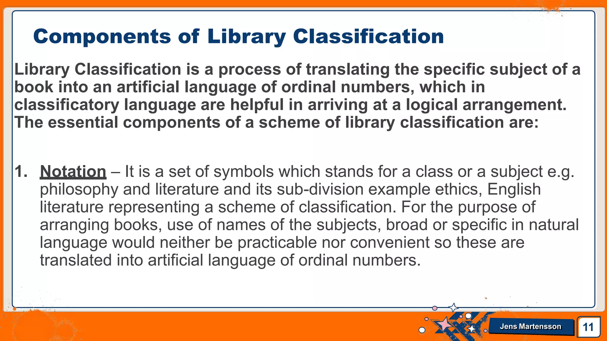Library Classification is a process of translating the specific subject of a
book into an artificial language of ordinal numbers, which in
classificatory language are helpful in arriving at a logical arrangement.
The essential components of a scheme of library classification are:
1. Notation – It is a set of symbols which stands for a class or a subject e.g.
philosophy and literature and its sub-division example ethics, English
literature representing a scheme of classification. For the purpose of
arranging books, use of names of the subjects, broad or specific in natural
language would neither be practicable nor convenient so these are
translated into artificial language of ordinal numbers.
Components of Library Classification
11
Jens Martensson
 