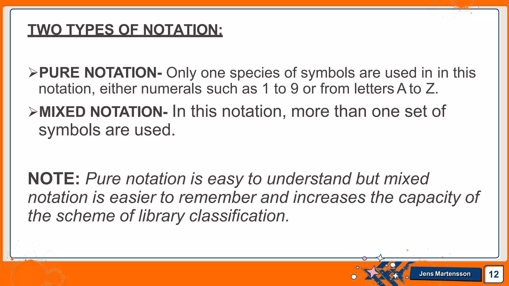 TWO TYPES OF NOTATION:
PURE NOTATION- Only one species of symbols are used in in this
notation, either numerals such as 1 to 9 or from letters A to Z.
MIXED NOTATION- In this notation, more than one set of
symbols are used.
NOTE: Pure notation is easy to understand but mixed
notation is easier to remember and increases the capacity of
the scheme of library classification.
12
Jens Martensson
 