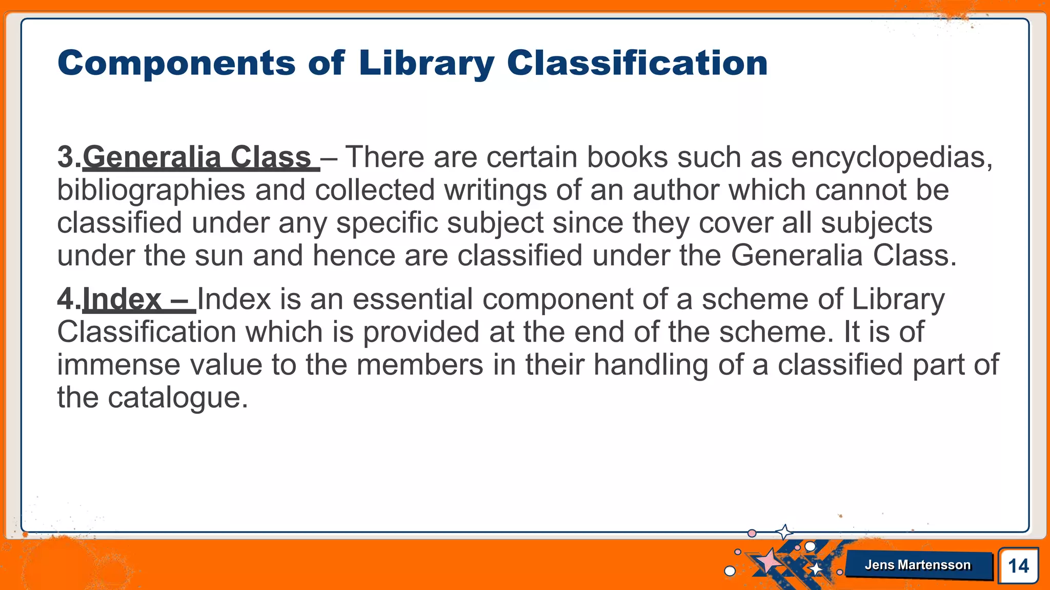 3.Generalia Class – There are certain books such as encyclopedias,
bibliographies and collected writings of an author which cannot be
classified under any specific subject since they cover all subjects
under the sun and hence are classified under the Generalia Class.
4.Index – Index is an essential component of a scheme of Library
Classification which is provided at the end of the scheme. It is of
immense value to the members in their handling of a classified part of
the catalogue.
Components of Library Classification
14
Jens Martensson
 
