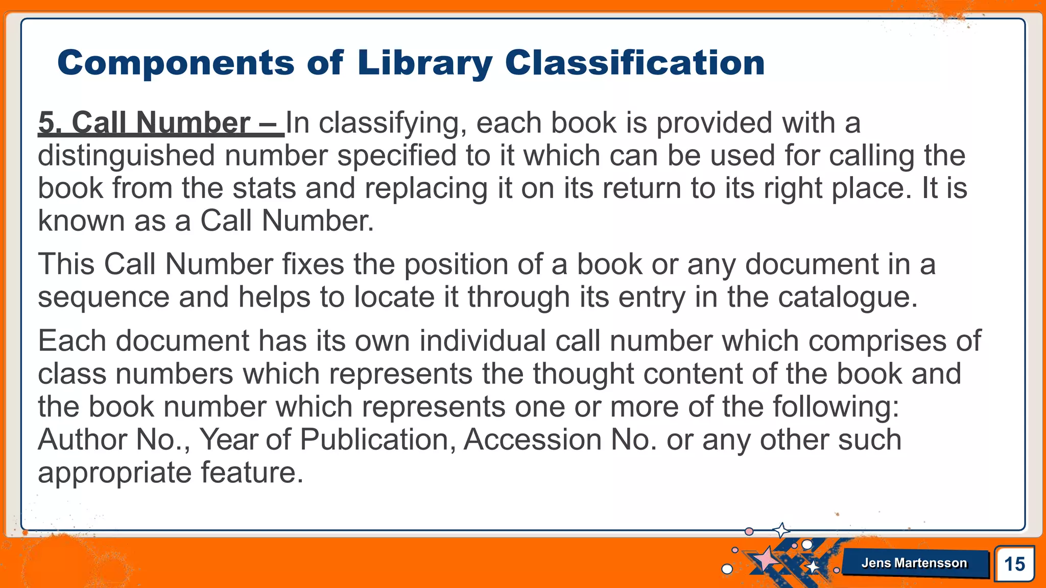 5. Call Number – In classifying, each book is provided with a
distinguished number specified to it which can be used for calling the
book from the stats and replacing it on its return to its right place. It is
known as a Call Number.
This Call Number fixes the position of a book or any document in a
sequence and helps to locate it through its entry in the catalogue.
Each document has its own individual call number which comprises of
class numbers which represents the thought content of the book and
the book number which represents one or more of the following:
Author No., Year of Publication, Accession No. or any other such
appropriate feature.
Components of Library Classification
15
Jens Martensson
 