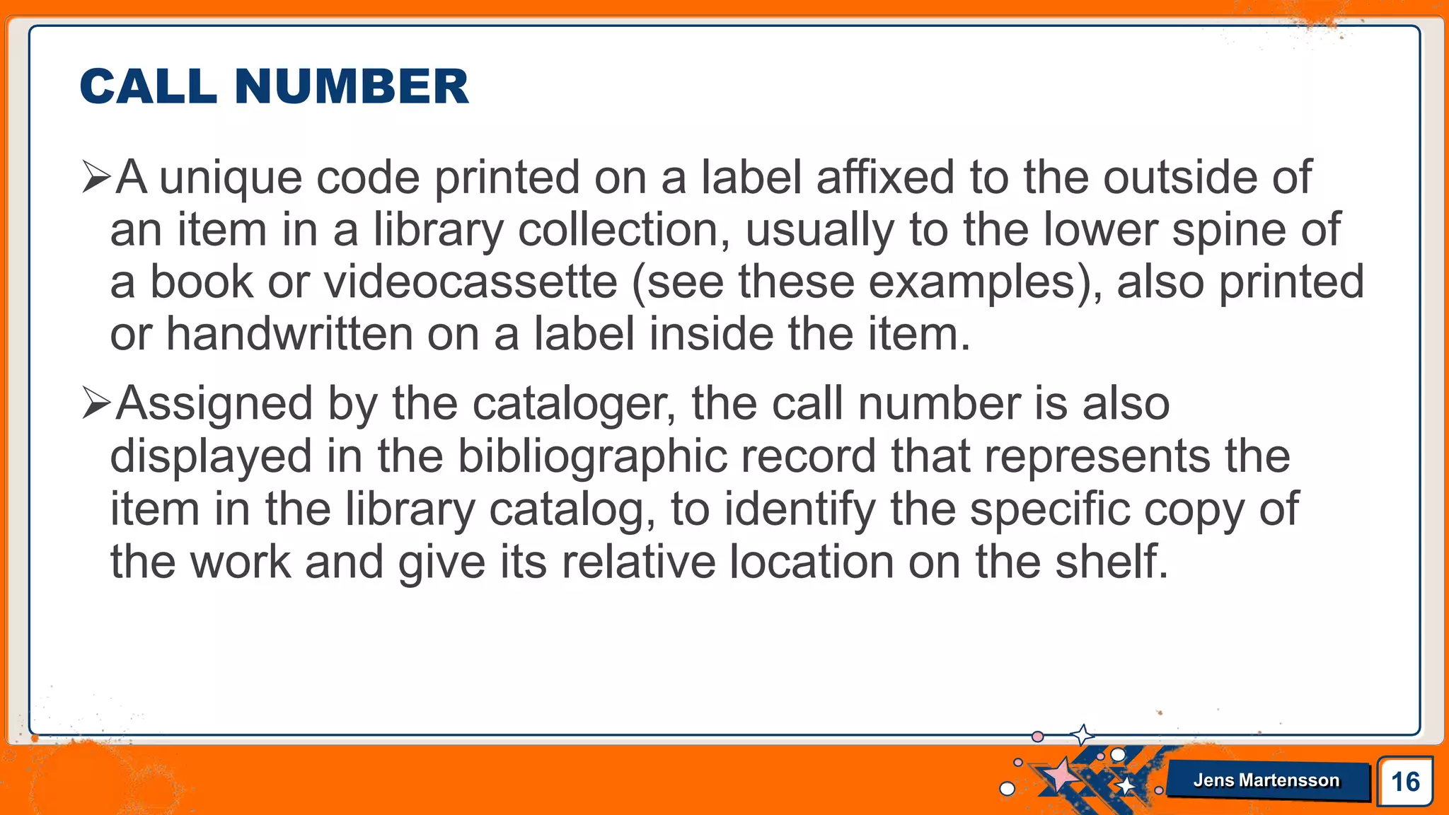 CALL NUMBER
A unique code printed on a label affixed to the outside of
an item in a library collection, usually to the lower spine of
a book or videocassette (see these examples), also printed
or handwritten on a label inside the item.
Assigned by the cataloger, the call number is also
displayed in the bibliographic record that represents the
item in the library catalog, to identify the specific copy of
the work and give its relative location on the shelf.
16
Jens Martensson
 