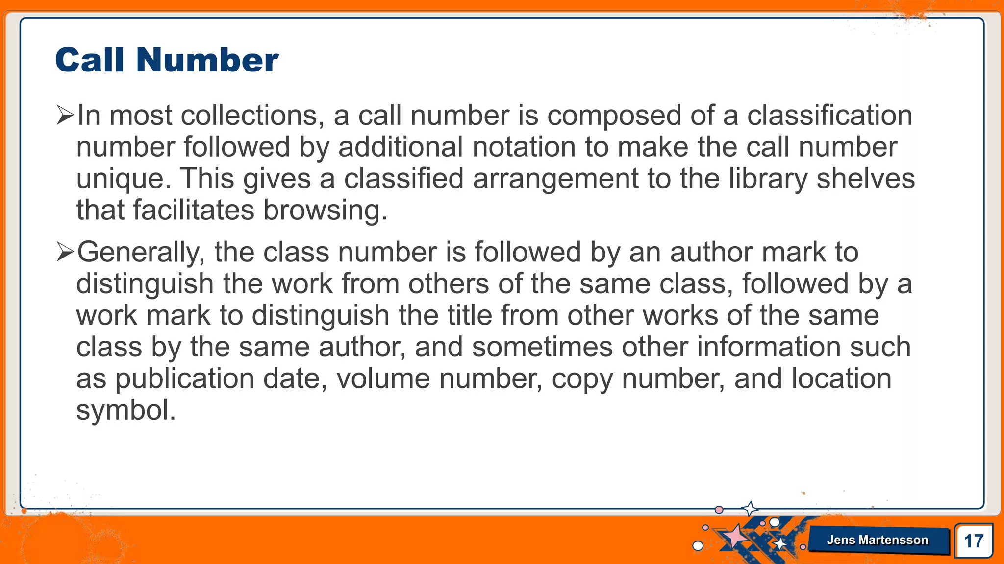 In most collections, a call number is composed of a classification
number followed by additional notation to make the call number
unique. This gives a classified arrangement to the library shelves
that facilitates browsing.
Generally, the class number is followed by an author mark to
distinguish the work from others of the same class, followed by a
work mark to distinguish the title from other works of the same
class by the same author, and sometimes other information such
as publication date, volume number, copy number, and location
symbol.
Call Number
17
Jens Martensson
 