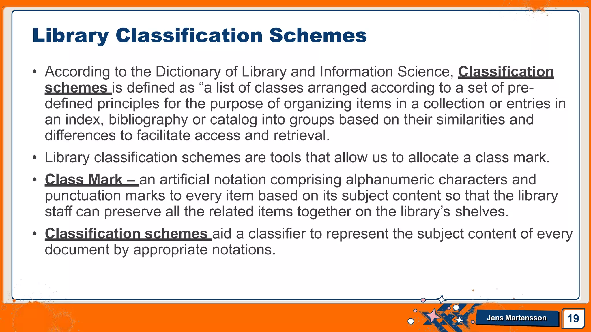 • According to the Dictionary of Library and Information Science, Classification
schemes is defined as “a list of classes arranged according to a set of pre-
defined principles for the purpose of organizing items in a collection or entries in
an index, bibliography or catalog into groups based on their similarities and
differences to facilitate access and retrieval.
• Library classification schemes are tools that allow us to allocate a class mark.
• Class Mark – an artificial notation comprising alphanumeric characters and
punctuation marks to every item based on its subject content so that the library
staff can preserve all the related items together on the library’s shelves.
• Classification schemes aid a classifier to represent the subject content of every
document by appropriate notations.
Library Classification Schemes
19
Jens Martensson
 
