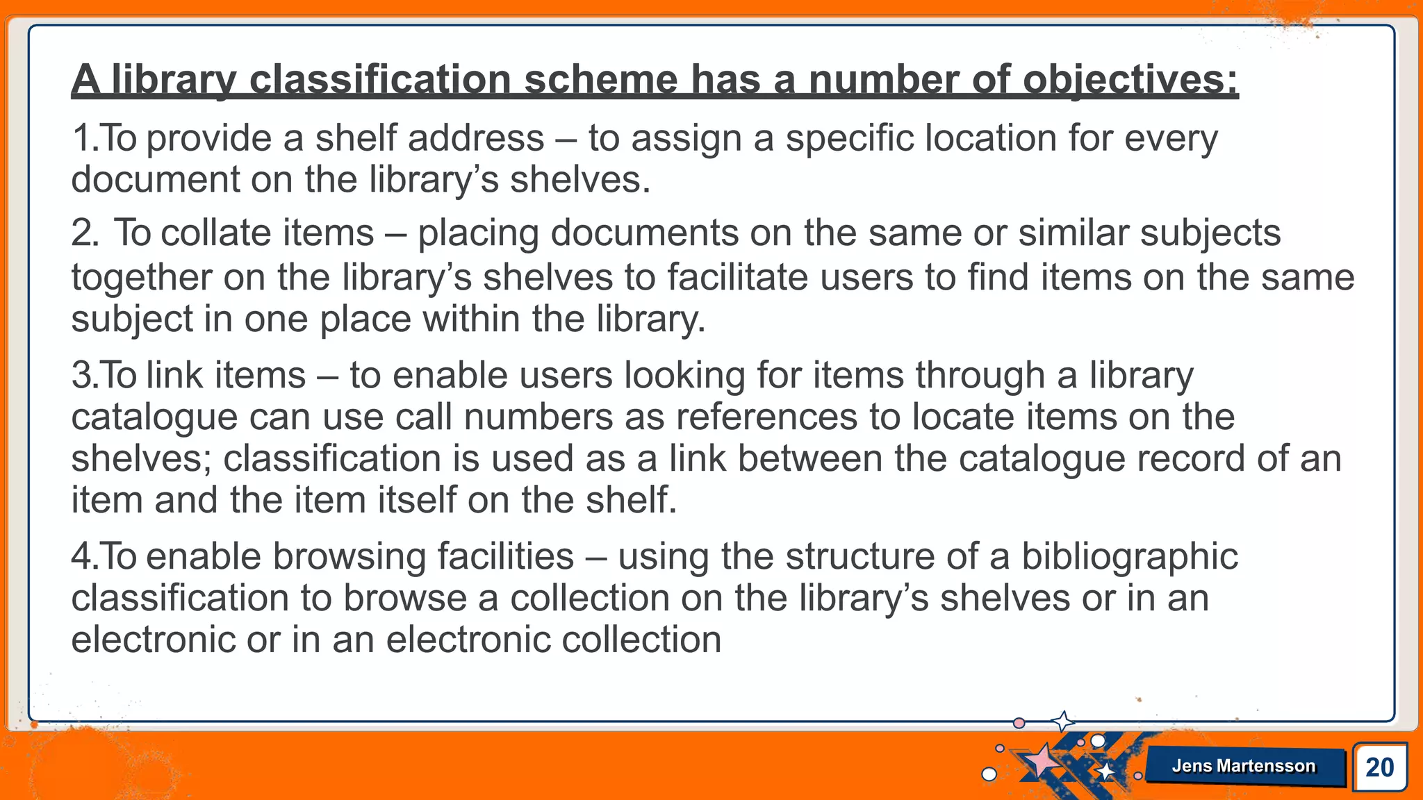 A library classification scheme has a number of objectives:
1.To provide a shelf address – to assign a specific location for every
document on the library’s shelves.
2. To collate items – placing documents on the same or similar subjects
together on the library’s shelves to facilitate users to find items on the same
subject in one place within the library.
3.To link items – to enable users looking for items through a library
catalogue can use call numbers as references to locate items on the
shelves; classification is used as a link between the catalogue record of an
item and the item itself on the shelf.
4.To enable browsing facilities – using the structure of a bibliographic
classification to browse a collection on the library’s shelves or in an
electronic or in an electronic collection
20
Jens Martensson
 