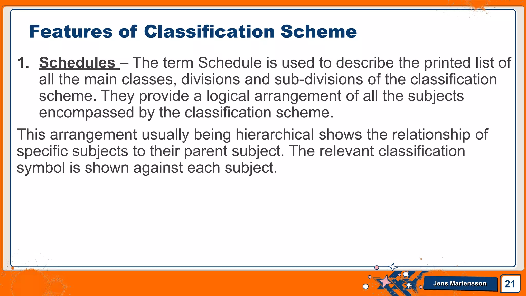 1. Schedules – The term Schedule is used to describe the printed list of
all the main classes, divisions and sub-divisions of the classification
scheme. They provide a logical arrangement of all the subjects
encompassed by the classification scheme.
This arrangement usually being hierarchical shows the relationship of
specific subjects to their parent subject. The relevant classification
symbol is shown against each subject.
Features of Classification Scheme
21
Jens Martensson
 