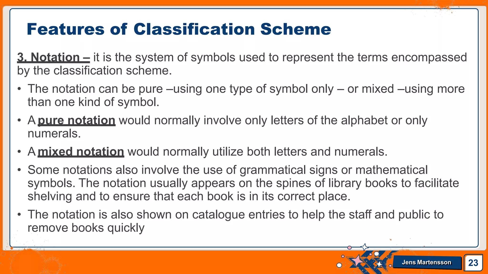 3. Notation – it is the system of symbols used to represent the terms encompassed
by the classification scheme.
• The notation can be pure –using one type of symbol only – or mixed –using more
than one kind of symbol.
• A pure notation would normally involve only letters of the alphabet or only
numerals.
• A mixed notation would normally utilize both letters and numerals.
• Some notations also involve the use of grammatical signs or mathematical
symbols. The notation usually appears on the spines of library books to facilitate
shelving and to ensure that each book is in its correct place.
• The notation is also shown on catalogue entries to help the staff and public to
remove books quickly
Features of Classification Scheme
23
Jens Martensson
 
