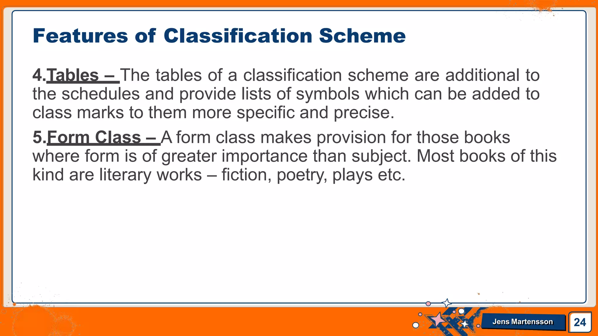 4.Tables – The tables of a classification scheme are additional to
the schedules and provide lists of symbols which can be added to
class marks to them more specific and precise.
5.Form Class – A form class makes provision for those books
where form is of greater importance than subject. Most books of this
kind are literary works – fiction, poetry, plays etc.
Features of Classification Scheme
24
Jens Martensson
 