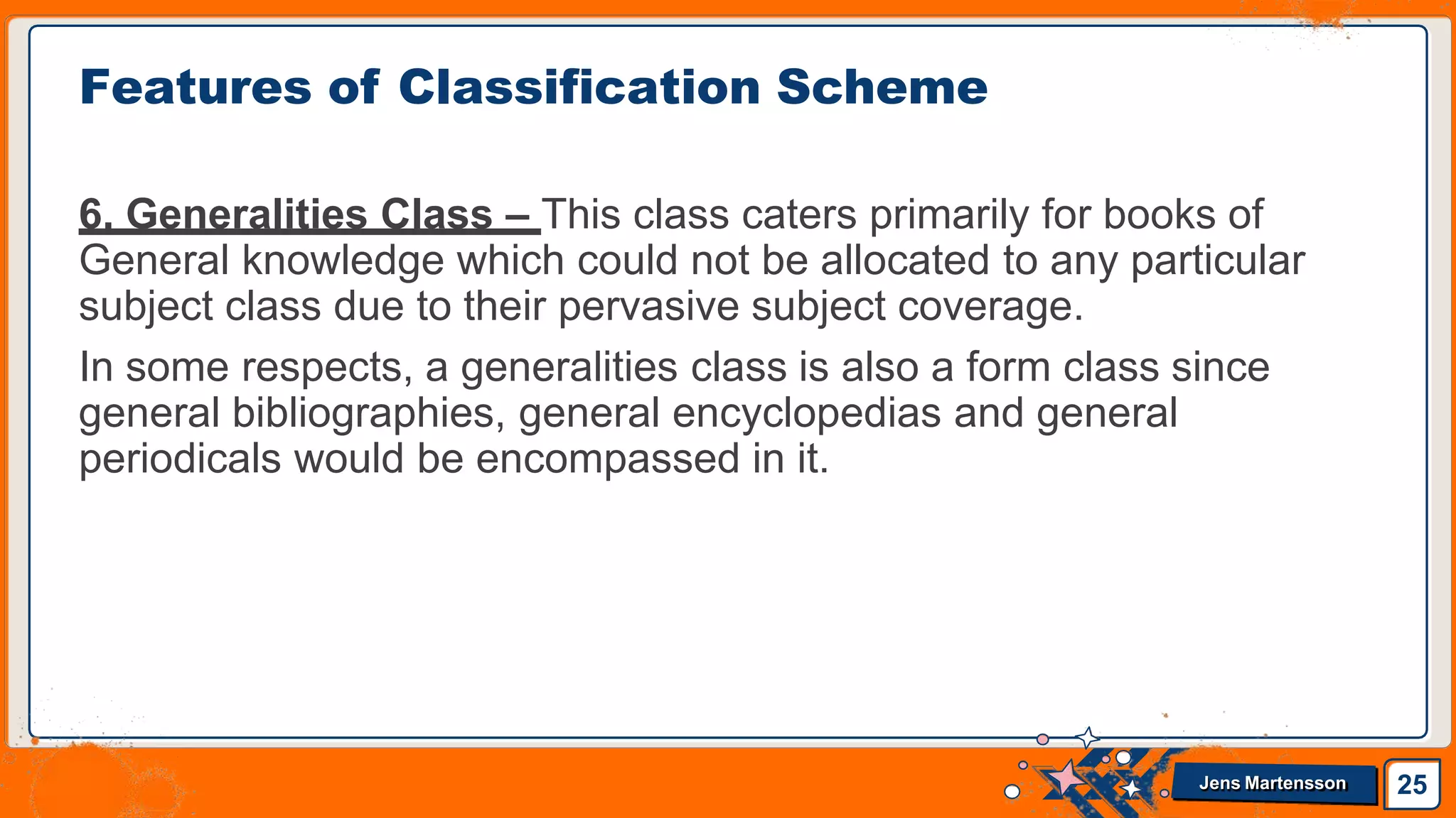 6. Generalities Class – This class caters primarily for books of
General knowledge which could not be allocated to any particular
subject class due to their pervasive subject coverage.
In some respects, a generalities class is also a form class since
general bibliographies, general encyclopedias and general
periodicals would be encompassed in it.
Features of Classification Scheme
25
Jens Martensson
 
