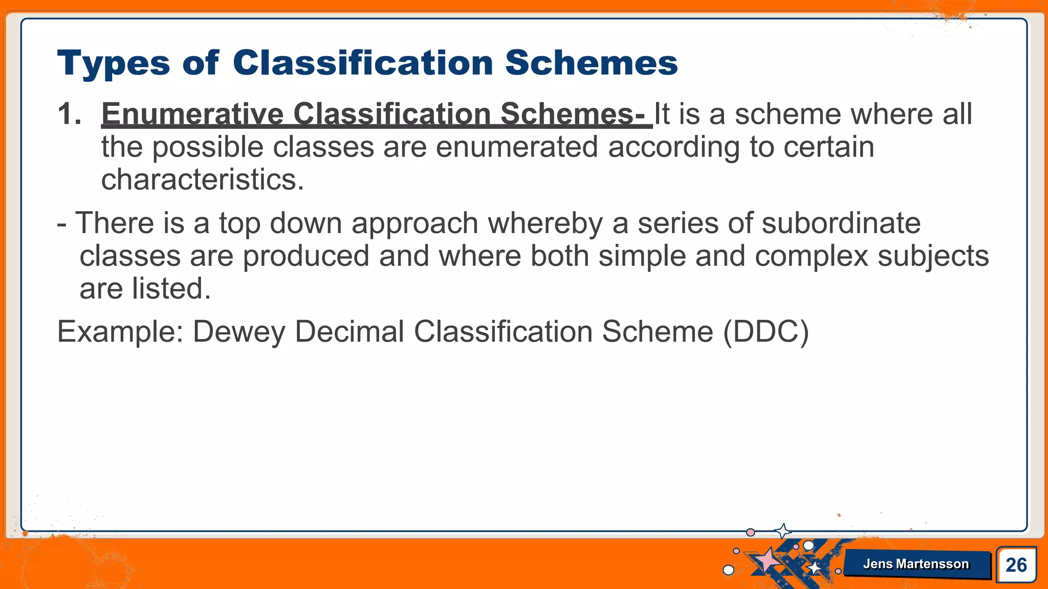 1. Enumerative Classification Schemes- It is a scheme where all
the possible classes are enumerated according to certain
characteristics.
- There is a top down approach whereby a series of subordinate
classes are produced and where both simple and complex subjects
are listed.
Example: Dewey Decimal Classification Scheme (DDC)
Types of Classification Schemes
26
Jens Martensson
 