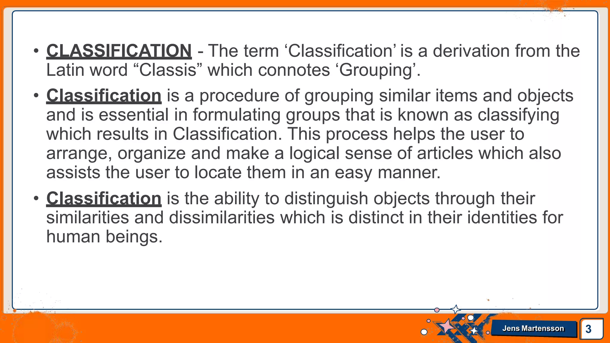 • CLASSIFICATION - The term ‘Classification’ is a derivation from the
Latin word “Classis” which connotes ‘Grouping’.
• Classification is a procedure of grouping similar items and objects
and is essential in formulating groups that is known as classifying
which results in Classification. This process helps the user to
arrange, organize and make a logical sense of articles which also
assists the user to locate them in an easy manner.
• Classification is the ability to distinguish objects through their
similarities and dissimilarities which is distinct in their identities for
human beings.
3
Jens Martensson
 